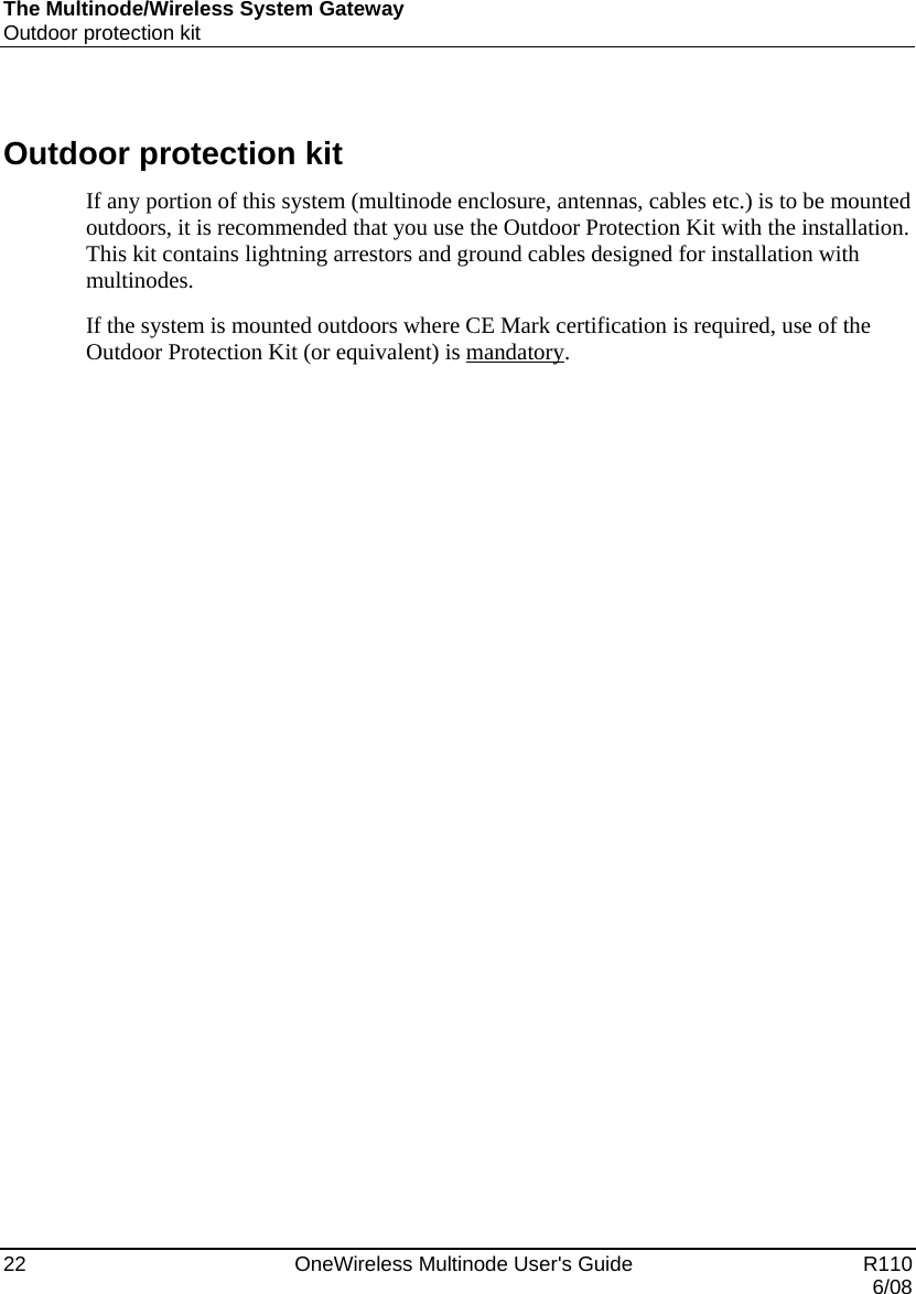 The Multinode/Wireless System Gateway Outdoor protection kit 22    OneWireless Multinode User&apos;s Guide   R110   6/08  Outdoor protection kit If any portion of this system (multinode enclosure, antennas, cables etc.) is to be mounted outdoors, it is recommended that you use the Outdoor Protection Kit with the installation. This kit contains lightning arrestors and ground cables designed for installation with multinodes. If the system is mounted outdoors where CE Mark certification is required, use of the Outdoor Protection Kit (or equivalent) is mandatory.  