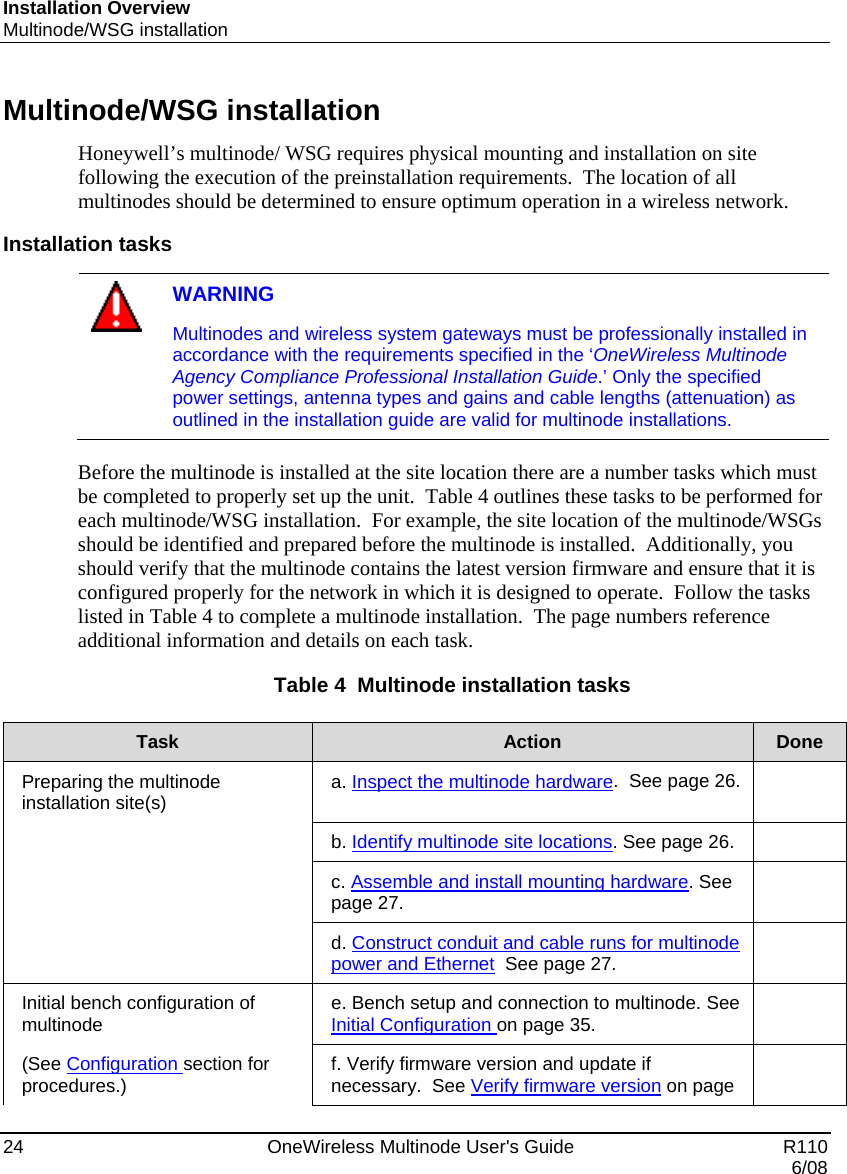 Installation Overview Multinode/WSG installation 24    OneWireless Multinode User&apos;s Guide   R110   6/08 Multinode/WSG installation Honeywell’s multinode/ WSG requires physical mounting and installation on site following the execution of the preinstallation requirements.  The location of all multinodes should be determined to ensure optimum operation in a wireless network.  Installation tasks   WARNING Multinodes and wireless system gateways must be professionally installed in accordance with the requirements specified in the ‘OneWireless Multinode Agency Compliance Professional Installation Guide.’ Only the specified power settings, antenna types and gains and cable lengths (attenuation) as outlined in the installation guide are valid for multinode installations.  Before the multinode is installed at the site location there are a number tasks which must be completed to properly set up the unit.  Table 4 outlines these tasks to be performed for each multinode/WSG installation.  For example, the site location of the multinode/WSGs should be identified and prepared before the multinode is installed.  Additionally, you should verify that the multinode contains the latest version firmware and ensure that it is configured properly for the network in which it is designed to operate.  Follow the tasks listed in Table 4 to complete a multinode installation.  The page numbers reference additional information and details on each task. Table 4  Multinode installation tasks  Task  Action  Done Preparing the multinode installation site(s)  a. Inspect the multinode hardware.  See page 26.    b. Identify multinode site locations. See page 26.    c. Assemble and install mounting hardware. See page 27.    d. Construct conduit and cable runs for multinode power and Ethernet  See page 27.   Initial bench configuration of multinode   e. Bench setup and connection to multinode. See Initial Configuration on page 35.   (See Configuration section for procedures.)  f. Verify firmware version and update if necessary.  See Verify firmware version on page   