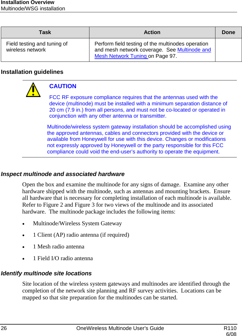 Installation Overview Multinode/WSG installation 26    OneWireless Multinode User&apos;s Guide   R110   6/08 Task  Action  Done Field testing and tuning of wireless network  Perform field testing of the multinodes operation and mesh network coverage.  See Multinode and Mesh Network Tuning on Page 97.   Installation guidelines   CAUTION FCC RF exposure compliance requires that the antennas used with the device (multinode) must be installed with a minimum separation distance of 20 cm (7.9 in.) from all persons, and must not be co-located or operated in conjunction with any other antenna or transmitter.  Multinode/wireless system gateway installation should be accomplished using the approved antennas, cables and connectors provided with the device or available from Honeywell for use with this device. Changes or modifications not expressly approved by Honeywell or the party responsible for this FCC compliance could void the end-user’s authority to operate the equipment.   Inspect multinode and associated hardware Open the box and examine the multinode for any signs of damage.  Examine any other hardware shipped with the multinode, such as antennas and mounting brackets.  Ensure all hardware that is necessary for completing installation of each multinode is available.  Refer to Figure 2 and Figure 3 for two views of the multinode and its associated hardware.  The multinode package includes the following items: • Multinode/Wireless System Gateway • 1 Client (AP) radio antenna (if required) • 1 Mesh radio antenna  • 1 Field I/O radio antenna  Identify multinode site locations Site location of the wireless system gateways and multinodes are identified through the completion of the network site planning and RF survey activities.  Locations can be mapped so that site preparation for the multinodes can be started.   