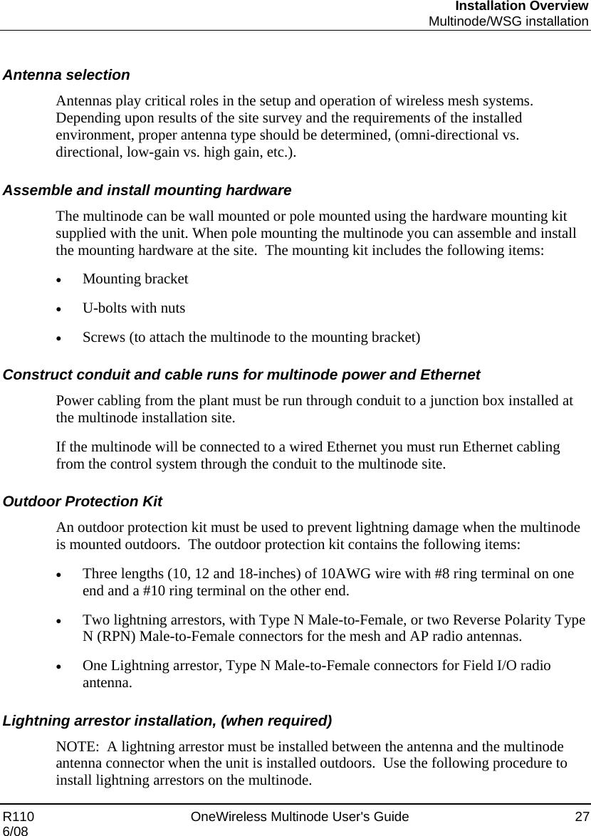 Installation Overview  Multinode/WSG installation R110    OneWireless Multinode User&apos;s Guide  27 6/08  Antenna selection Antennas play critical roles in the setup and operation of wireless mesh systems. Depending upon results of the site survey and the requirements of the installed environment, proper antenna type should be determined, (omni-directional vs. directional, low-gain vs. high gain, etc.).  Assemble and install mounting hardware The multinode can be wall mounted or pole mounted using the hardware mounting kit supplied with the unit. When pole mounting the multinode you can assemble and install the mounting hardware at the site.  The mounting kit includes the following items: • Mounting bracket  • U-bolts with nuts • Screws (to attach the multinode to the mounting bracket) Construct conduit and cable runs for multinode power and Ethernet  Power cabling from the plant must be run through conduit to a junction box installed at the multinode installation site.   If the multinode will be connected to a wired Ethernet you must run Ethernet cabling from the control system through the conduit to the multinode site. Outdoor Protection Kit An outdoor protection kit must be used to prevent lightning damage when the multinode is mounted outdoors.  The outdoor protection kit contains the following items: • Three lengths (10, 12 and 18-inches) of 10AWG wire with #8 ring terminal on one end and a #10 ring terminal on the other end. • Two lightning arrestors, with Type N Male-to-Female, or two Reverse Polarity Type N (RPN) Male-to-Female connectors for the mesh and AP radio antennas. • One Lightning arrestor, Type N Male-to-Female connectors for Field I/O radio antenna. Lightning arrestor installation, (when required) NOTE:  A lightning arrestor must be installed between the antenna and the multinode antenna connector when the unit is installed outdoors.  Use the following procedure to install lightning arrestors on the multinode. 