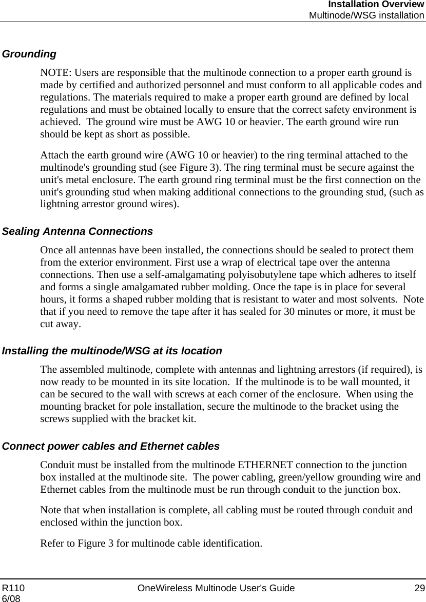 Installation Overview  Multinode/WSG installation R110    OneWireless Multinode User&apos;s Guide  29 6/08  Grounding NOTE: Users are responsible that the multinode connection to a proper earth ground is made by certified and authorized personnel and must conform to all applicable codes and regulations. The materials required to make a proper earth ground are defined by local regulations and must be obtained locally to ensure that the correct safety environment is achieved.  The ground wire must be AWG 10 or heavier. The earth ground wire run should be kept as short as possible. Attach the earth ground wire (AWG 10 or heavier) to the ring terminal attached to the multinode&apos;s grounding stud (see Figure 3). The ring terminal must be secure against the unit&apos;s metal enclosure. The earth ground ring terminal must be the first connection on the unit&apos;s grounding stud when making additional connections to the grounding stud, (such as lightning arrestor ground wires).  Sealing Antenna Connections Once all antennas have been installed, the connections should be sealed to protect them from the exterior environment. First use a wrap of electrical tape over the antenna connections. Then use a self-amalgamating polyisobutylene tape which adheres to itself and forms a single amalgamated rubber molding. Once the tape is in place for several hours, it forms a shaped rubber molding that is resistant to water and most solvents.  Note that if you need to remove the tape after it has sealed for 30 minutes or more, it must be cut away. Installing the multinode/WSG at its location The assembled multinode, complete with antennas and lightning arrestors (if required), is now ready to be mounted in its site location.  If the multinode is to be wall mounted, it can be secured to the wall with screws at each corner of the enclosure.  When using the mounting bracket for pole installation, secure the multinode to the bracket using the screws supplied with the bracket kit. Connect power cables and Ethernet cables Conduit must be installed from the multinode ETHERNET connection to the junction box installed at the multinode site.  The power cabling, green/yellow grounding wire and Ethernet cables from the multinode must be run through conduit to the junction box.   Note that when installation is complete, all cabling must be routed through conduit and enclosed within the junction box.   Refer to Figure 3 for multinode cable identification.   