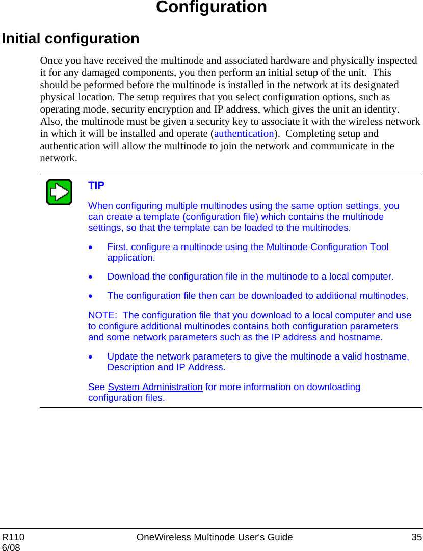  R110    OneWireless Multinode User&apos;s Guide  35 6/08 Configuration Initial configuration Once you have received the multinode and associated hardware and physically inspected it for any damaged components, you then perform an initial setup of the unit.  This should be peformed before the multinode is installed in the network at its designated physical location. The setup requires that you select configuration options, such as operating mode, security encryption and IP address, which gives the unit an identity.  Also, the multinode must be given a security key to associate it with the wireless network in which it will be installed and operate (authentication).  Completing setup and authentication will allow the multinode to join the network and communicate in the network.     TIP When configuring multiple multinodes using the same option settings, you can create a template (configuration file) which contains the multinode settings, so that the template can be loaded to the multinodes.   •  First, configure a multinode using the Multinode Configuration Tool application. •  Download the configuration file in the multinode to a local computer.   •  The configuration file then can be downloaded to additional multinodes.   NOTE:  The configuration file that you download to a local computer and use to configure additional multinodes contains both configuration parameters and some network parameters such as the IP address and hostname.   •  Update the network parameters to give the multinode a valid hostname, Description and IP Address.  See System Administration for more information on downloading configuration files.    