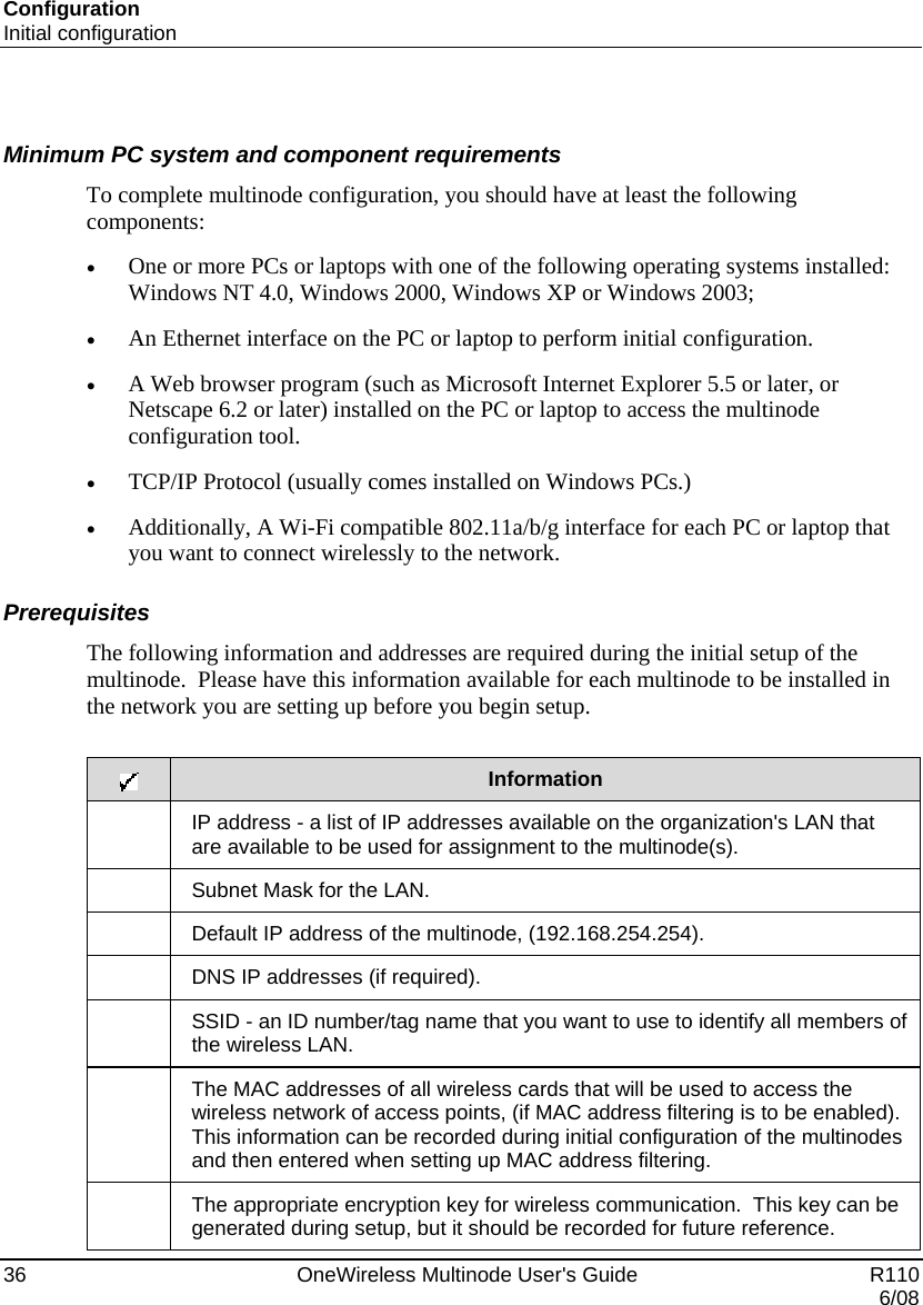 Configuration Initial configuration 36    OneWireless Multinode User&apos;s Guide   R110   6/08  Minimum PC system and component requirements  To complete multinode configuration, you should have at least the following components: • One or more PCs or laptops with one of the following operating systems installed: Windows NT 4.0, Windows 2000, Windows XP or Windows 2003;  • An Ethernet interface on the PC or laptop to perform initial configuration.  • A Web browser program (such as Microsoft Internet Explorer 5.5 or later, or Netscape 6.2 or later) installed on the PC or laptop to access the multinode configuration tool. • TCP/IP Protocol (usually comes installed on Windows PCs.) • Additionally, A Wi-Fi compatible 802.11a/b/g interface for each PC or laptop that you want to connect wirelessly to the network.  Prerequisites The following information and addresses are required during the initial setup of the multinode.  Please have this information available for each multinode to be installed in the network you are setting up before you begin setup.       Information  IP address - a list of IP addresses available on the organization&apos;s LAN that are available to be used for assignment to the multinode(s).  Subnet Mask for the LAN.  Default IP address of the multinode, (192.168.254.254).  DNS IP addresses (if required).  SSID - an ID number/tag name that you want to use to identify all members of the wireless LAN.  The MAC addresses of all wireless cards that will be used to access the wireless network of access points, (if MAC address filtering is to be enabled).  This information can be recorded during initial configuration of the multinodes and then entered when setting up MAC address filtering.  The appropriate encryption key for wireless communication.  This key can be generated during setup, but it should be recorded for future reference. 