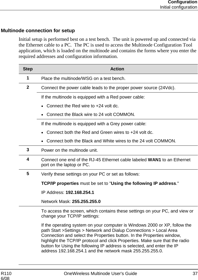 Configuration  Initial configuration R110    OneWireless Multinode User&apos;s Guide  37 6/08   Multinode connection for setup Initial setup is performed best on a test bench.  The unit is powered up and connected via the Ethernet cable to a PC.  The PC is used to access the Multinode Configuration Tool application, which is loaded on the multinode and contains the forms where you enter the required addresses and configuration information.    Step  Action 1  Place the multinode/WSG on a test bench.  2  Connect the power cable leads to the proper power source (24Vdc).  If the multinode is equipped with a Red power cable: • Connect the Red wire to +24 volt dc. • Connect the Black wire to 24 volt COMMON.  If the multinode is equipped with a Grey power cable: • Connect both the Red and Green wires to +24 volt dc. • Connect both the Black and White wires to the 24 volt COMMON. 3  Power on the multinode unit. 4  Connect one end of the RJ-45 Ethernet cable labeled WAN1 to an Ethernet port on the laptop or PC. 5  Verify these settings on your PC or set as follows: TCP/IP properties must be set to &quot;Using the following IP address.&quot; IP Address: 192.168.254.1 Network Mask: 255.255.255.0  To access the screen, which contains these settings on your PC, and view or change your TCP/IP settings: If the operating system on your computer is Windows 2000 or XP, follow the path Start &gt;Settings &gt; Network and Dialup Connections &gt; Local Area Connection and select the Properties button. In the Properties window, highlight the TCP/IP protocol and click Properties. Make sure that the radio button for Using the following IP address is selected, and enter the IP address 192.168.254.1 and the network mask 255.255.255.0.  