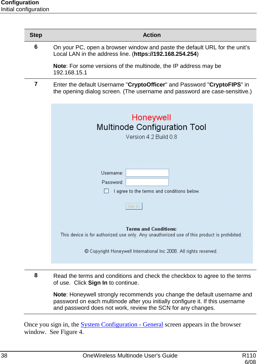 Configuration Initial configuration 38    OneWireless Multinode User&apos;s Guide   R110   6/08 Step  Action 6  On your PC, open a browser window and paste the default URL for the unit’s Local LAN in the address line. (https://192.168.254.254) Note: For some versions of the multinode, the IP address may be 192.168.15.1 7  Enter the default Username &quot;CryptoOfficer&quot; and Password &quot;CryptoFIPS&quot; in the opening dialog screen. (The username and password are case-sensitive.)    8  Read the terms and conditions and check the checkbox to agree to the terms of use.  Click Sign In to continue. Note: Honeywell strongly recommends you change the default username and password on each multinode after you initially configure it. If this username and password does not work, review the SCN for any changes.  Once you sign in, the System Configuration - General screen appears in the browser window.  See Figure 4. 