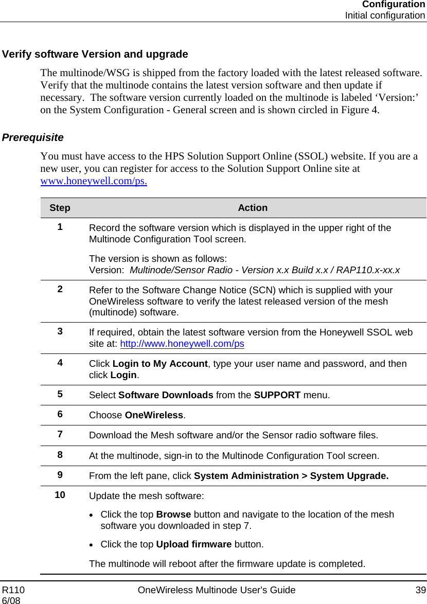 Configuration  Initial configuration R110    OneWireless Multinode User&apos;s Guide  39 6/08  Verify software Version and upgrade The multinode/WSG is shipped from the factory loaded with the latest released software.  Verify that the multinode contains the latest version software and then update if necessary.  The software version currently loaded on the multinode is labeled ‘Version:’ on the System Configuration - General screen and is shown circled in Figure 4.  Prerequisite You must have access to the HPS Solution Support Online (SSOL) website. If you are a new user, you can register for access to the Solution Support Online site at www.honeywell.com/ps.  Step  Action 1  Record the software version which is displayed in the upper right of the Multinode Configuration Tool screen. The version is shown as follows:  Version:  Multinode/Sensor Radio - Version x.x Build x.x / RAP110.x-xx.x 2  Refer to the Software Change Notice (SCN) which is supplied with your OneWireless software to verify the latest released version of the mesh (multinode) software. 3  If required, obtain the latest software version from the Honeywell SSOL web site at: http://www.honeywell.com/ps 4  Click Login to My Account, type your user name and password, and then click Login. 5  Select Software Downloads from the SUPPORT menu.  6  Choose OneWireless. 7  Download the Mesh software and/or the Sensor radio software files. 8  At the multinode, sign-in to the Multinode Configuration Tool screen. 9  From the left pane, click System Administration &gt; System Upgrade. 10  Update the mesh software: • Click the top Browse button and navigate to the location of the mesh software you downloaded in step 7. • Click the top Upload firmware button.  The multinode will reboot after the firmware update is completed.   