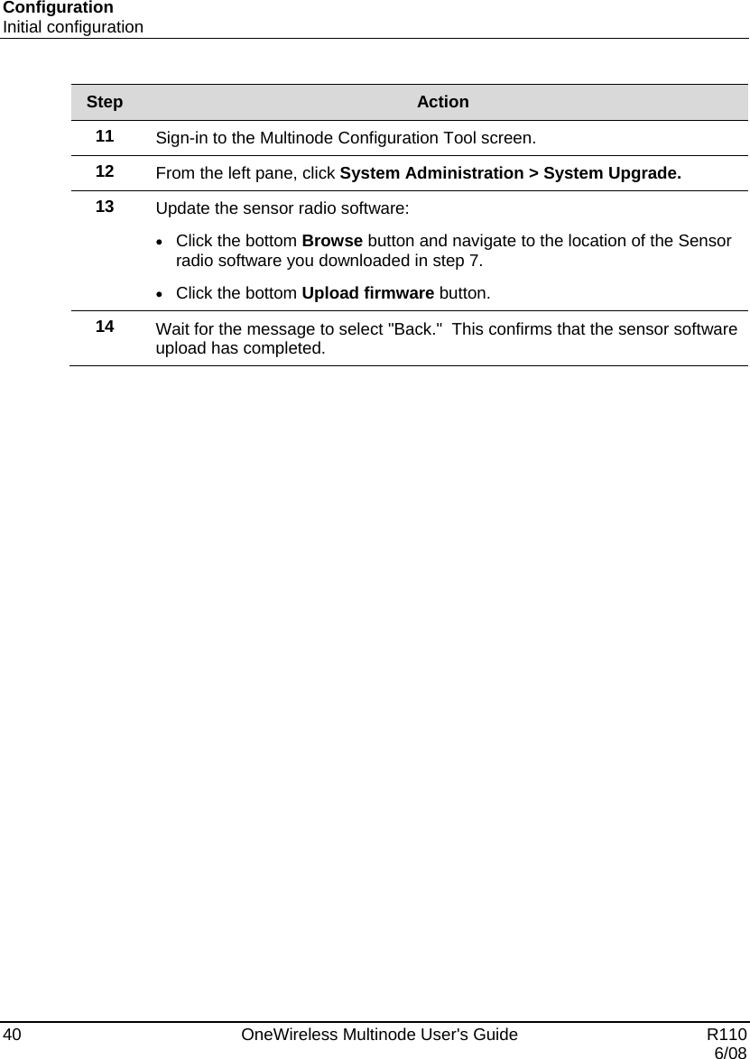 Configuration Initial configuration 40    OneWireless Multinode User&apos;s Guide   R110   6/08 Step  Action 11  Sign-in to the Multinode Configuration Tool screen. 12  From the left pane, click System Administration &gt; System Upgrade. 13  Update the sensor radio software: • Click the bottom Browse button and navigate to the location of the Sensor radio software you downloaded in step 7. • Click the bottom Upload firmware button. 14  Wait for the message to select &quot;Back.&quot;  This confirms that the sensor software upload has completed.   