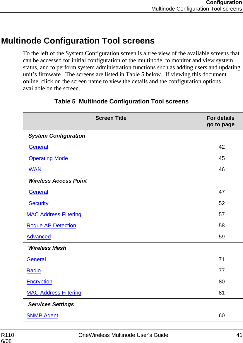 Configuration  Multinode Configuration Tool screens R110    OneWireless Multinode User&apos;s Guide  41 6/08   Multinode Configuration Tool screens To the left of the System Configuration screen is a tree view of the available screens that can be accessed for initial configuration of the multinode, to monitor and view system status, and to perform system administration functions such as adding users and updating unit’s firmware.  The screens are listed in Table 5 below.  If viewing this document online, click on the screen name to view the details and the configuration options available on the screen. Table 5  Multinode Configuration Tool screens  Screen Title  For details  go to page  System Configuration   General 42 Operating Mode 45 WAN 46 Wireless Access Point   General 47 Security 52 MAC Address Filtering 57 Rogue AP Detection 58 Advanced 59 Wireless Mesh   General 71 Radio 77 Encryption 80 MAC Address Filtering 81 Services Settings   SNMP Agent 60 