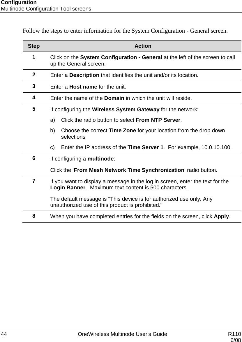 Configuration Multinode Configuration Tool screens 44    OneWireless Multinode User&apos;s Guide   R110   6/08 Follow the steps to enter information for the System Configuration - General screen.  Step  Action 1  Click on the System Configuration - General at the left of the screen to call up the General screen. 2  Enter a Description that identifies the unit and/or its location. 3  Enter a Host name for the unit. 4  Enter the name of the Domain in which the unit will reside. 5  If configuring the Wireless System Gateway for the network: a)  Click the radio button to select From NTP Server.   b)  Choose the correct Time Zone for your location from the drop down selections c)  Enter the IP address of the Time Server 1.  For example, 10.0.10.100. 6  If configuring a multinode: Click the ‘From Mesh Network Time Synchronization’ radio button. 7  If you want to display a message in the log in screen, enter the text for the Login Banner.  Maximum text content is 500 characters. The default message is &quot;This device is for authorized use only. Any unauthorized use of this product is prohibited.&quot; 8  When you have completed entries for the fields on the screen, click Apply.    