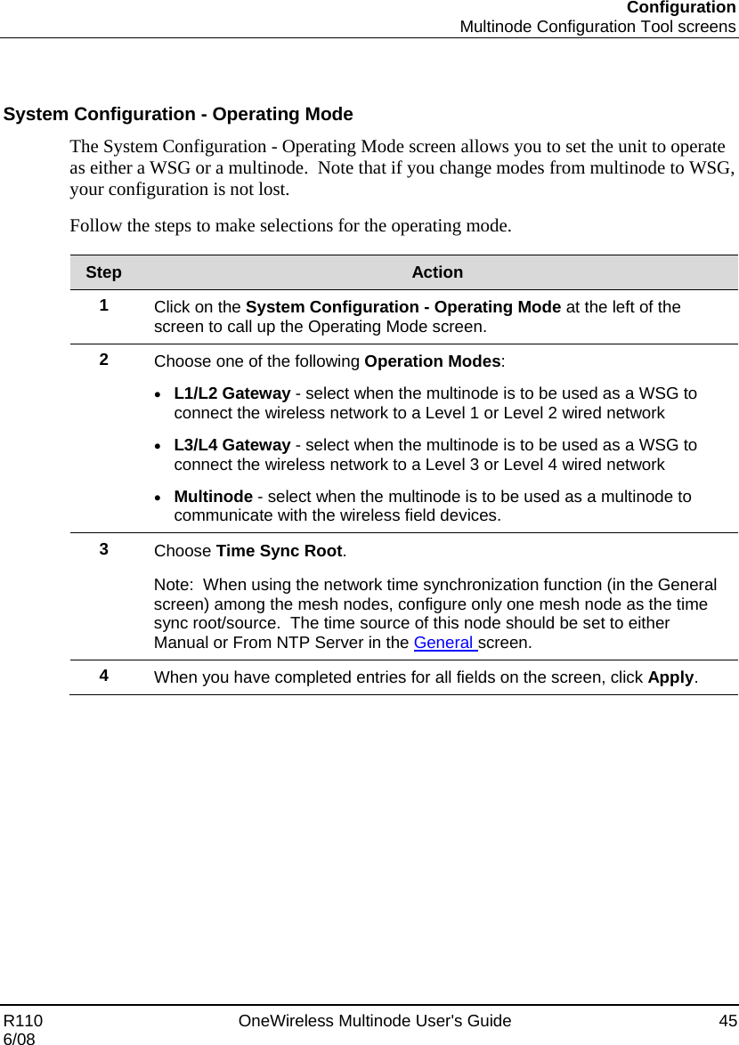 Configuration  Multinode Configuration Tool screens R110    OneWireless Multinode User&apos;s Guide  45 6/08   System Configuration - Operating Mode The System Configuration - Operating Mode screen allows you to set the unit to operate as either a WSG or a multinode.  Note that if you change modes from multinode to WSG, your configuration is not lost. Follow the steps to make selections for the operating mode.  Step  Action 1  Click on the System Configuration - Operating Mode at the left of the screen to call up the Operating Mode screen. 2  Choose one of the following Operation Modes: • L1/L2 Gateway - select when the multinode is to be used as a WSG to connect the wireless network to a Level 1 or Level 2 wired network • L3/L4 Gateway - select when the multinode is to be used as a WSG to connect the wireless network to a Level 3 or Level 4 wired network • Multinode - select when the multinode is to be used as a multinode to communicate with the wireless field devices.  3  Choose Time Sync Root.   Note:  When using the network time synchronization function (in the General screen) among the mesh nodes, configure only one mesh node as the time sync root/source.  The time source of this node should be set to either Manual or From NTP Server in the General screen. 4  When you have completed entries for all fields on the screen, click Apply.      