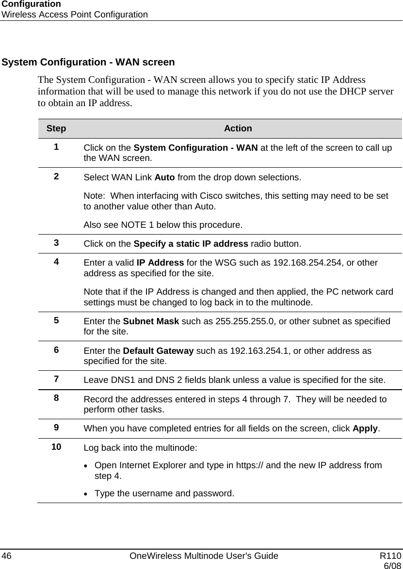 Configuration Wireless Access Point Configuration 46    OneWireless Multinode User&apos;s Guide   R110   6/08  System Configuration - WAN screen The System Configuration - WAN screen allows you to specify static IP Address information that will be used to manage this network if you do not use the DHCP server to obtain an IP address.  Step  Action 1  Click on the System Configuration - WAN at the left of the screen to call up the WAN screen. 2  Select WAN Link Auto from the drop down selections.   Note:  When interfacing with Cisco switches, this setting may need to be set to another value other than Auto.  Also see NOTE 1 below this procedure. 3  Click on the Specify a static IP address radio button. 4  Enter a valid IP Address for the WSG such as 192.168.254.254, or other address as specified for the site. Note that if the IP Address is changed and then applied, the PC network card settings must be changed to log back in to the multinode. 5  Enter the Subnet Mask such as 255.255.255.0, or other subnet as specified for the site. 6  Enter the Default Gateway such as 192.163.254.1, or other address as specified for the site. 7  Leave DNS1 and DNS 2 fields blank unless a value is specified for the site. 8  Record the addresses entered in steps 4 through 7.  They will be needed to perform other tasks. 9  When you have completed entries for all fields on the screen, click Apply.  10  Log back into the multinode: • Open Internet Explorer and type in https:// and the new IP address from step 4. • Type the username and password.   