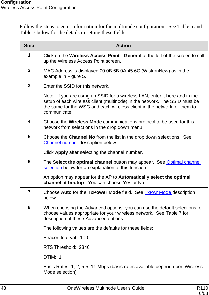 Configuration Wireless Access Point Configuration 48    OneWireless Multinode User&apos;s Guide   R110   6/08 Follow the steps to enter information for the multinode configuration.  See Table 6 and Table 7 below for the details in setting these fields.  Step  Action 1  Click on the Wireless Access Point - General at the left of the screen to call up the Wireless Access Point screen. 2  MAC Address is displayed 00:0B:6B:0A:45:6C (WistronNew) as in the example in Figure 5. 3  Enter the SSID for this network.   Note:  If you are using an SSID for a wireless LAN, enter it here and in the setup of each wireless client (multinode) in the network. The SSID must be the same for the WSG and each wireless client in the network for them to communicate. 4  Choose the Wireless Mode communications protocol to be used for this network from selections in the drop down menu. 5  Choose the Channel No from the list in the drop down selections.  See Channel number description below. Click Apply after selecting the channel number.   6  The Select the optimal channel button may appear.  See Optimal channel selection below for an explanation of this function.   An option may appear for the AP to Automatically select the optimal channel at bootup.  You can choose Yes or No. 7  Choose Auto for the TxPower Mode field.  See TxPwr Mode description below. 8  When choosing the Advanced options, you can use the default selections, or choose values appropriate for your wireless network.  See Table 7 for description of these Advanced options. The following values are the defaults for these fields: Beacon Interval:  100     RTS Threshold:  2346     DTIM:  1     Basic Rates: 1, 2, 5.5, 11 Mbps (basic rates available depend upon Wireless Mode selection) 