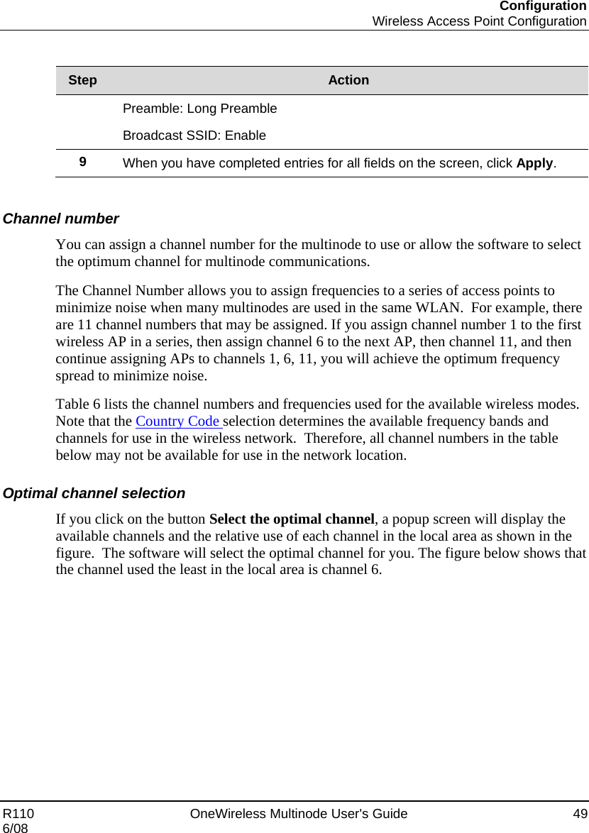 Configuration  Wireless Access Point Configuration R110    OneWireless Multinode User&apos;s Guide  49 6/08  Step  Action Preamble: Long Preamble  Broadcast SSID: Enable 9  When you have completed entries for all fields on the screen, click Apply.    Channel number You can assign a channel number for the multinode to use or allow the software to select the optimum channel for multinode communications.  The Channel Number allows you to assign frequencies to a series of access points to minimize noise when many multinodes are used in the same WLAN.  For example, there are 11 channel numbers that may be assigned. If you assign channel number 1 to the first wireless AP in a series, then assign channel 6 to the next AP, then channel 11, and then continue assigning APs to channels 1, 6, 11, you will achieve the optimum frequency spread to minimize noise. Table 6 lists the channel numbers and frequencies used for the available wireless modes.  Note that the Country Code selection determines the available frequency bands and channels for use in the wireless network.  Therefore, all channel numbers in the table below may not be available for use in the network location.  Optimal channel selection If you click on the button Select the optimal channel, a popup screen will display the available channels and the relative use of each channel in the local area as shown in the figure.  The software will select the optimal channel for you. The figure below shows that the channel used the least in the local area is channel 6.   