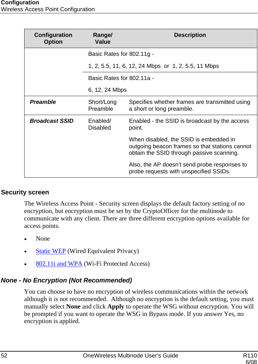 Configuration Wireless Access Point Configuration 52    OneWireless Multinode User&apos;s Guide   R110   6/08 Configuration Option  Range/ Value  Description Basic Rates for 802.11g - 1, 2, 5.5, 11, 6, 12, 24 Mbps  or  1, 2, 5.5, 11 Mbps Basic Rates for 802.11a -  6, 12, 24 Mbps Preamble  Short/Long Preamble  Specifies whether frames are transmitted using a short or long preamble. Broadcast SSID  Enabled/ Disabled  Enabled - the SSID is broadcast by the access point.   When disabled, the SSID is embedded in outgoing beacon frames so that stations cannot obtain the SSID through passive scanning. Also, the AP doesn’t send probe responses to probe requests with unspecified SSIDs.   Security screen The Wireless Access Point - Security screen displays the default factory setting of no encryption, but encryption must be set by the CryptoOfficer for the multinode to communicate with any client. There are three different encryption options available for access points. • None • Static WEP (Wired Equivalent Privacy) • 802.11i and WPA (Wi-Fi Protected Access) None - No Encryption (Not Recommended) You can choose to have no encryption of wireless communications within the network although it is not recommended.  Although no encryption is the default setting, you must manually select None and click Apply to operate the WSG without encryption. You will be prompted if you want to operate the WSG in Bypass mode. If you answer Yes, no encryption is applied. 