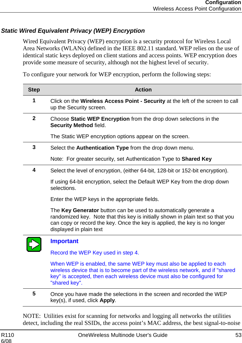 Configuration  Wireless Access Point Configuration R110    OneWireless Multinode User&apos;s Guide  53 6/08  Static Wired Equivalent Privacy (WEP) Encryption Wired Equivalent Privacy (WEP) encryption is a security protocol for Wireless Local Area Networks (WLANs) defined in the IEEE 802.11 standard. WEP relies on the use of identical static keys deployed on client stations and access points. WEP encryption does provide some measure of security, although not the highest level of security.  To configure your network for WEP encryption, perform the following steps:  Step  Action 1  Click on the Wireless Access Point - Security at the left of the screen to call up the Security screen. 2  Choose Static WEP Encryption from the drop down selections in the Security Method field. The Static WEP encryption options appear on the screen. 3  Select the Authentication Type from the drop down menu.   Note:  For greater security, set Authentication Type to Shared Key 4  Select the level of encryption, (either 64-bit, 128-bit or 152-bit encryption).   If using 64-bit encryption, select the Default WEP Key from the drop down selections.   Enter the WEP keys in the appropriate fields. The Key Generator button can be used to automatically generate a randomized key.  Note that this key is initially shown in plain text so that you can copy or record the key. Once the key is applied, the key is no longer displayed in plain text  Important Record the WEP Key used in step 4.   When WEP is enabled, the same WEP key must also be applied to each wireless device that is to become part of the wireless network, and if &quot;shared key&quot; is accepted, then each wireless device must also be configured for &quot;shared key&quot;. 5  Once you have made the selections in the screen and recorded the WEP key(s), if used, click Apply.  NOTE:  Utilities exist for scanning for networks and logging all networks the utilities detect, including the real SSIDs, the access point’s MAC address, the best signal-to-noise 