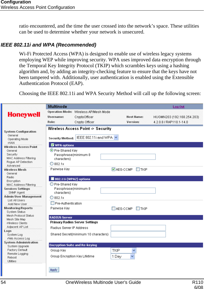 Configuration Wireless Access Point Configuration 54    OneWireless Multinode User&apos;s Guide   R110   6/08 ratio encountered, and the time the user crossed into the network’s space. These utilities can be used to determine whether your network is unsecured.  IEEE 802.11i and WPA (Recommended) Wi-Fi Protected Access (WPA) is designed to enable use of wireless legacy systems employing WEP while improving security. WPA uses improved data encryption through the Temporal Key Integrity Protocol (TKIP) which scrambles keys using a hashing algorithm and, by adding an integrity-checking feature to ensure that the keys have not been tampered with. Additionally, user authentication is enabled using the Extensible Authentication Protocol (EAP).  Choosing the IEEE 802.11i and WPA Security Method will call up the following screen:   