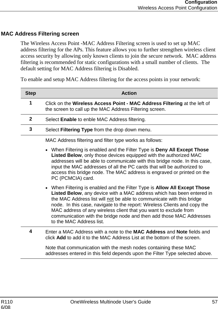 Configuration  Wireless Access Point Configuration R110    OneWireless Multinode User&apos;s Guide  57 6/08   MAC Address Filtering screen The Wireless Access Point -MAC Address Filtering screen is used to set up MAC address filtering for the APs. This feature allows you to further strengthen wireless client access security by allowing only known clients to join the secure network.  MAC address filtering is recommended for static configurations with a small number of clients.  The default setting for MAC Address filtering is Disabled. To enable and setup MAC Address filtering for the access points in your network:  Step  Action 1  Click on the Wireless Access Point - MAC Address Filtering at the left of the screen to call up the MAC Address Filtering screen. 2  Select Enable to enble MAC Address filtering. 3  Select Filtering Type from the drop down menu.  MAC Address filtering and filter type works as follows: • When Filtering is enabled and the Filter Type is Deny All Except Those Listed Below, only those devices equipped with the authorized MAC addresses will be able to communicate with this bridge node. In this case, input the MAC addresses of all the PC cards that will be authorized to access this bridge node. The MAC address is engraved or printed on the PC (PCMCIA) card.  • When Filtering is enabled and the Filter Type is Allow All Except Those Listed Below, any device with a MAC address which has been entered in the MAC Address list will not be able to communicate with this bridge node.  In this case, navigate to the report: Wireless Clients and copy the MAC address of any wireless client that you want to exclude from communication with the bridge node and then add those MAC Addresses to the MAC Address list. 4  Enter a MAC Address with a note to the MAC Address and Note fields and click Add to add it to the MAC Address List at the bottom of the screen.   Note that communication with the mesh nodes containing these MAC addresses entered in this field depends upon the Filter Type selected above.   