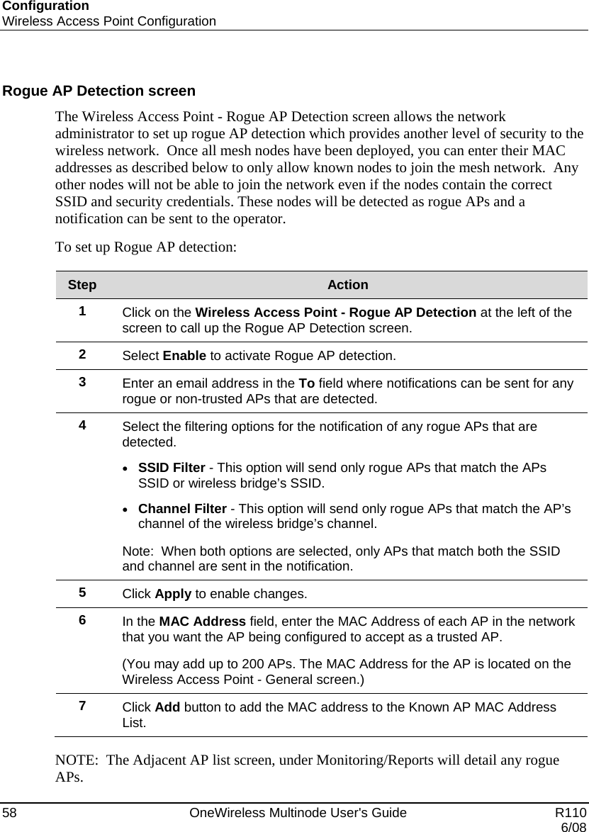 Configuration Wireless Access Point Configuration 58    OneWireless Multinode User&apos;s Guide   R110   6/08  Rogue AP Detection screen The Wireless Access Point - Rogue AP Detection screen allows the network administrator to set up rogue AP detection which provides another level of security to the wireless network.  Once all mesh nodes have been deployed, you can enter their MAC addresses as described below to only allow known nodes to join the mesh network.  Any other nodes will not be able to join the network even if the nodes contain the correct SSID and security credentials. These nodes will be detected as rogue APs and a notification can be sent to the operator.    To set up Rogue AP detection:  Step  Action 1  Click on the Wireless Access Point - Rogue AP Detection at the left of the screen to call up the Rogue AP Detection screen. 2  Select Enable to activate Rogue AP detection. 3  Enter an email address in the To field where notifications can be sent for any rogue or non-trusted APs that are detected.  4  Select the filtering options for the notification of any rogue APs that are detected. • SSID Filter - This option will send only rogue APs that match the APs SSID or wireless bridge’s SSID. • Channel Filter - This option will send only rogue APs that match the AP’s channel of the wireless bridge’s channel. Note:  When both options are selected, only APs that match both the SSID and channel are sent in the notification. 5  Click Apply to enable changes. 6  In the MAC Address field, enter the MAC Address of each AP in the network that you want the AP being configured to accept as a trusted AP.   (You may add up to 200 APs. The MAC Address for the AP is located on the Wireless Access Point - General screen.) 7  Click Add button to add the MAC address to the Known AP MAC Address List.  NOTE:  The Adjacent AP list screen, under Monitoring/Reports will detail any rogue APs. 