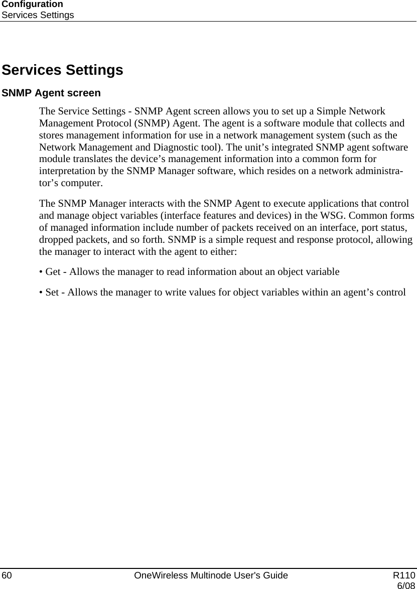 Configuration Services Settings 60    OneWireless Multinode User&apos;s Guide   R110   6/08  Services Settings SNMP Agent screen The Service Settings - SNMP Agent screen allows you to set up a Simple Network Management Protocol (SNMP) Agent. The agent is a software module that collects and stores management information for use in a network management system (such as the Network Management and Diagnostic tool). The unit’s integrated SNMP agent software module translates the device’s management information into a common form for interpretation by the SNMP Manager software, which resides on a network administra-tor’s computer.  The SNMP Manager interacts with the SNMP Agent to execute applications that control and manage object variables (interface features and devices) in the WSG. Common forms of managed information include number of packets received on an interface, port status, dropped packets, and so forth. SNMP is a simple request and response protocol, allowing the manager to interact with the agent to either: • Get - Allows the manager to read information about an object variable • Set - Allows the manager to write values for object variables within an agent’s control  