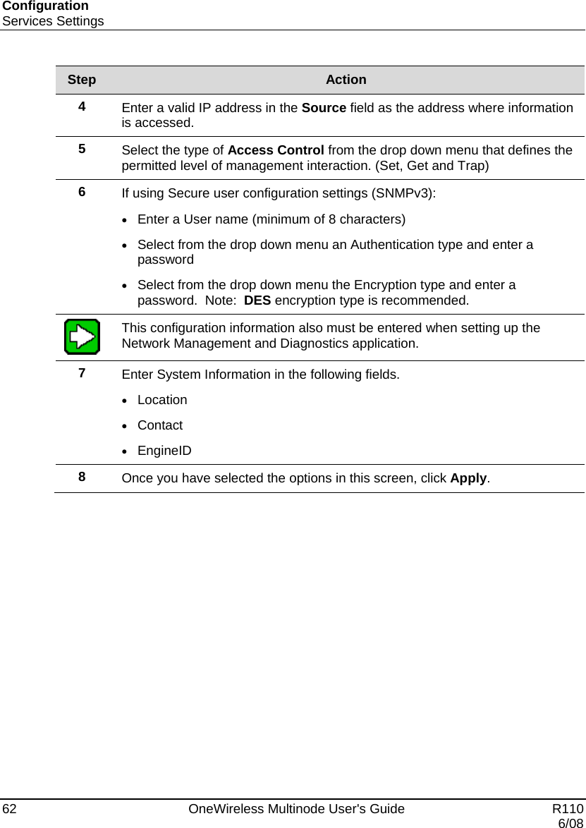 Configuration Services Settings 62    OneWireless Multinode User&apos;s Guide   R110   6/08 Step  Action 4  Enter a valid IP address in the Source field as the address where information is accessed. 5  Select the type of Access Control from the drop down menu that defines the permitted level of management interaction. (Set, Get and Trap) 6  If using Secure user configuration settings (SNMPv3): • Enter a User name (minimum of 8 characters) • Select from the drop down menu an Authentication type and enter a password • Select from the drop down menu the Encryption type and enter a password.  Note:  DES encryption type is recommended.  This configuration information also must be entered when setting up the Network Management and Diagnostics application. 7  Enter System Information in the following fields. • Location • Contact • EngineID 8  Once you have selected the options in this screen, click Apply.  