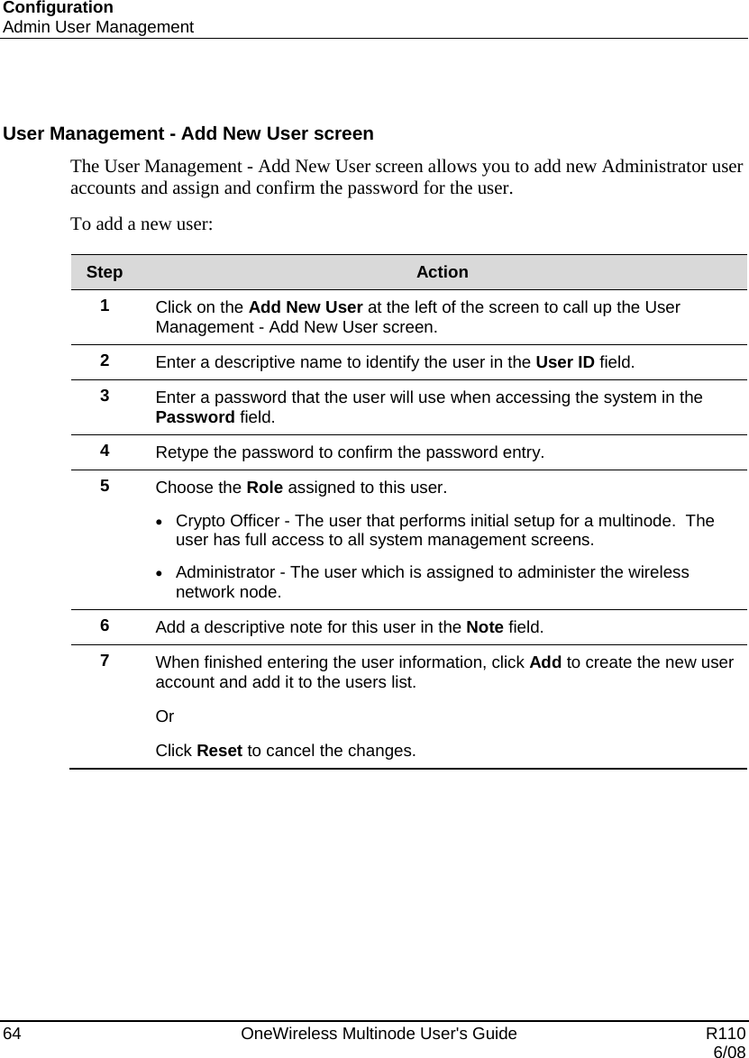 Configuration Admin User Management 64    OneWireless Multinode User&apos;s Guide   R110   6/08  User Management - Add New User screen The User Management - Add New User screen allows you to add new Administrator user accounts and assign and confirm the password for the user.   To add a new user:  Step  Action 1  Click on the Add New User at the left of the screen to call up the User Management - Add New User screen. 2  Enter a descriptive name to identify the user in the User ID field. 3  Enter a password that the user will use when accessing the system in the Password field. 4  Retype the password to confirm the password entry. 5  Choose the Role assigned to this user.   • Crypto Officer - The user that performs initial setup for a multinode.  The user has full access to all system management screens. • Administrator - The user which is assigned to administer the wireless network node.   6  Add a descriptive note for this user in the Note field. 7  When finished entering the user information, click Add to create the new user account and add it to the users list.  Or Click Reset to cancel the changes.  