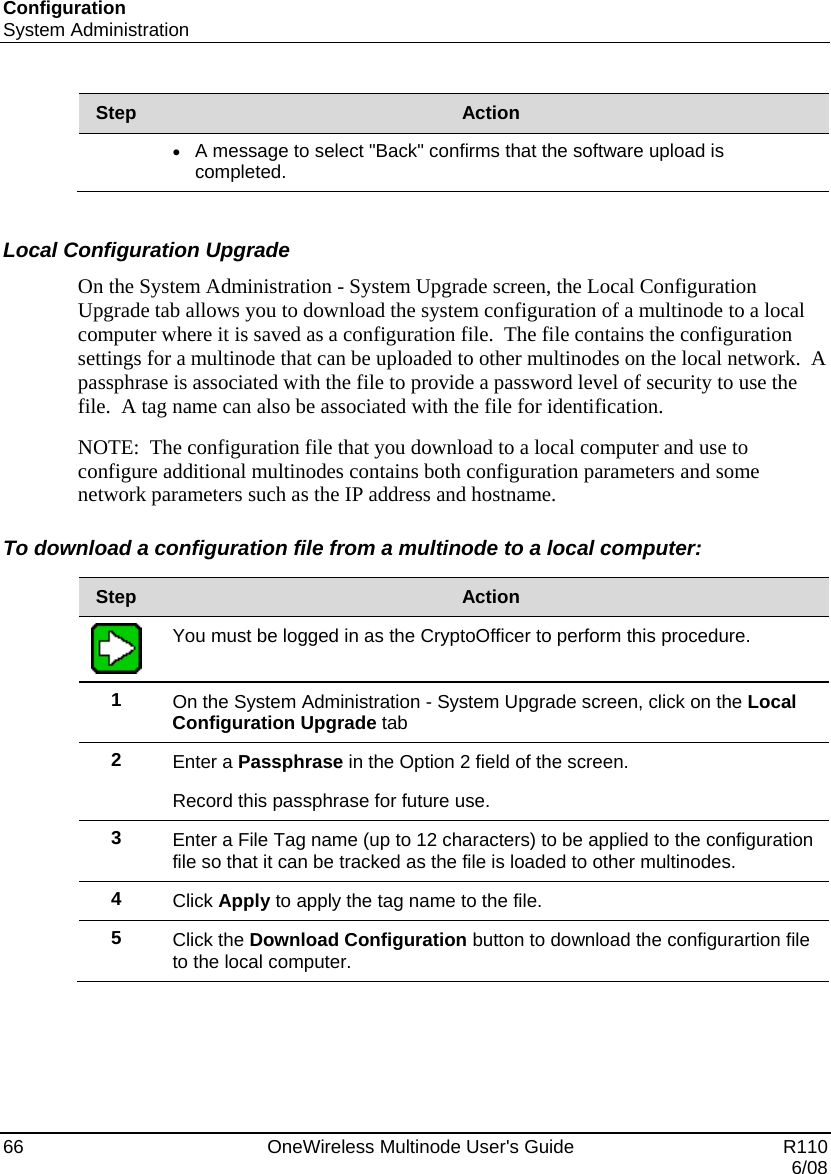 Configuration System Administration 66    OneWireless Multinode User&apos;s Guide   R110   6/08 Step  Action • A message to select &quot;Back&quot; confirms that the software upload is completed.   Local Configuration Upgrade On the System Administration - System Upgrade screen, the Local Configuration Upgrade tab allows you to download the system configuration of a multinode to a local computer where it is saved as a configuration file.  The file contains the configuration settings for a multinode that can be uploaded to other multinodes on the local network.  A passphrase is associated with the file to provide a password level of security to use the file.  A tag name can also be associated with the file for identification. NOTE:  The configuration file that you download to a local computer and use to configure additional multinodes contains both configuration parameters and some network parameters such as the IP address and hostname. To download a configuration file from a multinode to a local computer:  Step  Action  You must be logged in as the CryptoOfficer to perform this procedure. 1  On the System Administration - System Upgrade screen, click on the Local Configuration Upgrade tab  2  Enter a Passphrase in the Option 2 field of the screen.   Record this passphrase for future use. 3  Enter a File Tag name (up to 12 characters) to be applied to the configuration file so that it can be tracked as the file is loaded to other multinodes. 4  Click Apply to apply the tag name to the file. 5  Click the Download Configuration button to download the configurartion file to the local computer.  