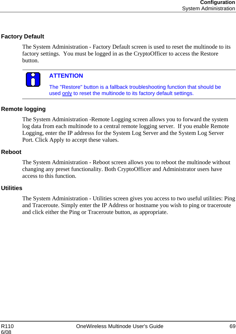 Configuration  System Administration R110    OneWireless Multinode User&apos;s Guide  69 6/08   Factory Default The System Administration - Factory Default screen is used to reset the multinode to its factory settings.  You must be logged in as the CryptoOfficer to access the Restore button.   ATTENTION The &quot;Restore&quot; button is a fallback troubleshooting function that should be used only to reset the multinode to its factory default settings.  Remote logging The System Administration -Remote Logging screen allows you to forward the system log data from each multinode to a central remote logging server.  If you enable Remote Logging, enter the IP addresss for the System Log Server and the System Log Server Port. Click Apply to accept these values.  Reboot The System Administration - Reboot screen allows you to reboot the multinode without changing any preset functionality. Both CryptoOfficer and Administrator users have access to this function. Utilities The System Administration - Utilities screen gives you access to two useful utilities: Ping and Traceroute. Simply enter the IP Address or hostname you wish to ping or traceroute and click either the Ping or Traceroute button, as appropriate.  