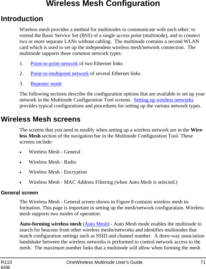  R110    OneWireless Multinode User&apos;s Guide  71 6/08 Wireless Mesh Configuration Introduction Wireless mesh provides a method for multinodes to communicate with each other; to extend the Basic Service Set (BSS) of a single access point (multinode), and to connect two or more separate LANs without cabling.  The multinode contains a second WLAN card which is used to set up the independent wireless mesh/network connection.  The multinode supports three common network types:  1. Point-to-point network of two Ethernet links 2. Point-to-multipoint network of several Ethernet links 3. Repeater mode  The following sections describe the configuration options that are available to set up your network in the Multinode Configuration Tool screens.  Setting up wireless networks provides typical configurations and procedures for setting up the various network types.   Wireless Mesh screens The screens that you need to modify when setting up a wireless network are in the Wire-less Mesh section of the navigation bar in the Multinode Configuration Tool. These screens include: • Wireless Mesh - General • Wireless Mesh - Radio • Wireless Mesh - Encryption • Wireless Mesh - MAC Address Filtering (when Auto Mesh is selected.) General screen The Wireless Mesh - General screen shown in Figure 8 contains wireless mesh in-formation. This page is important in setting up the mesh/network configuration. Wireless mesh supports two modes of operation: Auto-forming wireless mesh (Auto Mesh) - Auto Mesh mode enables the multinode to search for beacons from other wireless meshs/networks and identifies multinodes that match configuration settings such as SSID and channel number.  A three-way association handshake between the wireless networks is performed to control network access to the mesh.  The maximum number links that a multinode will allow when forming the mesh 