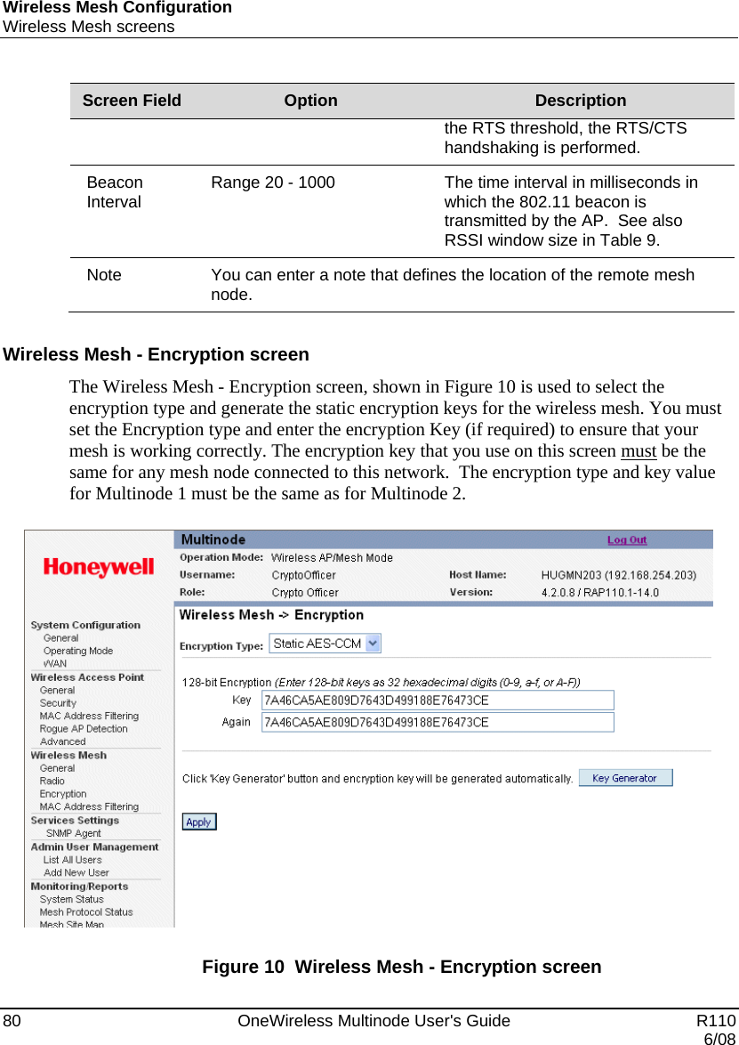 Wireless Mesh Configuration Wireless Mesh screens 80    OneWireless Multinode User&apos;s Guide   R110   6/08 Screen Field  Option  Description the RTS threshold, the RTS/CTS handshaking is performed. Beacon Interval  Range 20 - 1000  The time interval in milliseconds in which the 802.11 beacon is transmitted by the AP.  See also RSSI window size in Table 9.   Note  You can enter a note that defines the location of the remote mesh node.   Wireless Mesh - Encryption screen The Wireless Mesh - Encryption screen, shown in Figure 10 is used to select the encryption type and generate the static encryption keys for the wireless mesh. You must set the Encryption type and enter the encryption Key (if required) to ensure that your mesh is working correctly. The encryption key that you use on this screen must be the same for any mesh node connected to this network.  The encryption type and key value for Multinode 1 must be the same as for Multinode 2.    Figure 10  Wireless Mesh - Encryption screen  