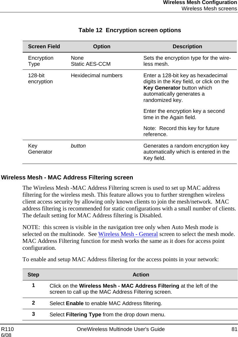 Wireless Mesh Configuration  Wireless Mesh screens R110    OneWireless Multinode User&apos;s Guide  81 6/08  Table 12  Encryption screen options  Screen Field  Option  Description Encryption Type  None Static AES-CCM  Sets the encryption type for the wire-less mesh. 128-bit encryption  Hexidecimal numbers  Enter a 128-bit key as hexadecimal digits in the Key field, or click on the Key Generator button which automatically generates a randomized key.   Enter the encryption key a second time in the Again field. Note:  Record this key for future reference.   Key Generator   button  Generates a random encryption key automatically which is entered in the Key field.     Wireless Mesh - MAC Address Filtering screen The Wireless Mesh -MAC Address Filtering screen is used to set up MAC address filtering for the wireless mesh. This feature allows you to further strengthen wireless client access security by allowing only known clients to join the mesh/network.  MAC address filtering is recommended for static configurations with a small number of clients.  The default setting for MAC Address filtering is Disabled. NOTE:  this screen is visible in the navigation tree only when Auto Mesh mode is selected on the multinode.  See Wireless Mesh - General screen to select the mesh mode.   MAC Address Filtering function for mesh works the same as it does for access point configuration. To enable and setup MAC Address filtering for the access points in your network:  Step  Action 1  Click on the Wireless Mesh - MAC Address Filtering at the left of the screen to call up the MAC Address Filtering screen. 2  Select Enable to enable MAC Address filtering. 3  Select Filtering Type from the drop down menu. 