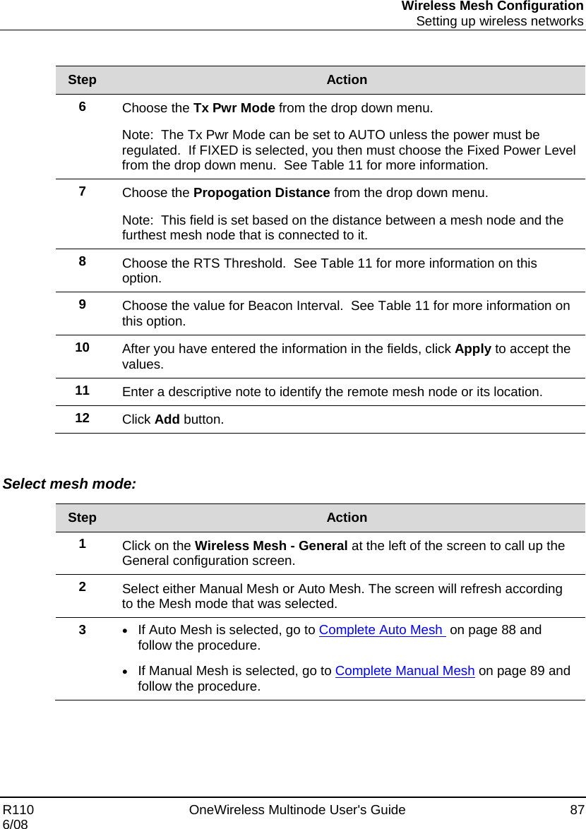 Wireless Mesh Configuration  Setting up wireless networks R110    OneWireless Multinode User&apos;s Guide  87 6/08  Step  Action 6  Choose the Tx Pwr Mode from the drop down menu.   Note:  The Tx Pwr Mode can be set to AUTO unless the power must be regulated.  If FIXED is selected, you then must choose the Fixed Power Level from the drop down menu.  See Table 11 for more information. 7  Choose the Propogation Distance from the drop down menu.   Note:  This field is set based on the distance between a mesh node and the furthest mesh node that is connected to it. 8  Choose the RTS Threshold.  See Table 11 for more information on this option. 9  Choose the value for Beacon Interval.  See Table 11 for more information on this option. 10  After you have entered the information in the fields, click Apply to accept the values. 11  Enter a descriptive note to identify the remote mesh node or its location. 12  Click Add button.    Select mesh mode:  Step  Action 1  Click on the Wireless Mesh - General at the left of the screen to call up the General configuration screen. 2  Select either Manual Mesh or Auto Mesh. The screen will refresh according to the Mesh mode that was selected. 3  • If Auto Mesh is selected, go to Complete Auto Mesh  on page 88 and follow the procedure. • If Manual Mesh is selected, go to Complete Manual Mesh on page 89 and follow the procedure.  