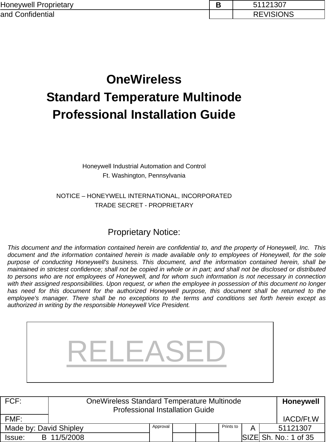 Honeywell Proprietary    B         51121307 and Confidential             REVISIONS  FCF: OneWireless Standard Temperature Multinode  Professional Installation Guide  Honeywell FMF:               IACD/Ft.W Made by: David Shipley  Approval   Prints to     A           51121307 Issue:        B  11/5/2008          SIZE  Sh. No.: 1 of 35      OneWireless  Standard Temperature Multinode  Professional Installation Guide      Honeywell Industrial Automation and Control Ft. Washington, Pennsylvania  NOTICE – HONEYWELL INTERNATIONAL, INCORPORATED TRADE SECRET - PROPRIETARY   Proprietary Notice:  This document and the information contained herein are confidential to, and the property of Honeywell, Inc.  This document and the information contained herein is made available only to employees of Honeywell, for the sole purpose of conducting Honeywell&apos;s business. This document, and the information contained herein, shall be maintained in strictest confidence; shall not be copied in whole or in part; and shall not be disclosed or distributed to persons who are not employees of Honeywell, and for whom such information is not necessary in connection with their assigned responsibilities. Upon request, or when the employee in possession of this document no longer has need for this document for the authorized Honeywell purpose, this document shall be returned to the employee&apos;s manager. There shall be no exceptions to the terms and conditions set forth herein except as authorized in writing by the responsible Honeywell Vice President. RELEASED 