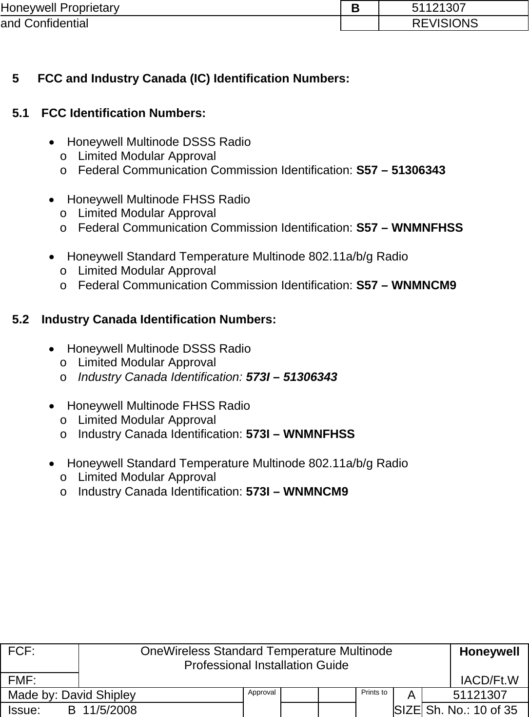 Honeywell Proprietary    B         51121307 and Confidential             REVISIONS  FCF: OneWireless Standard Temperature Multinode  Professional Installation Guide  Honeywell FMF:               IACD/Ft.W Made by: David Shipley  Approval   Prints to     A           51121307 Issue:        B  11/5/2008          SIZE  Sh. No.: 10 of 35   5   FCC and Industry Canada (IC) Identification Numbers:   5.1  FCC Identification Numbers:   •  Honeywell Multinode DSSS Radio  o  Limited Modular Approval    o  Federal Communication Commission Identification: S57 – 51306343    •  Honeywell Multinode FHSS Radio  o  Limited Modular Approval    o  Federal Communication Commission Identification: S57 – WNMNFHSS   •  Honeywell Standard Temperature Multinode 802.11a/b/g Radio  o  Limited Modular Approval    o  Federal Communication Commission Identification: S57 – WNMNCM9   5.2  Industry Canada Identification Numbers:   •  Honeywell Multinode DSSS Radio  o  Limited Modular Approval    o Industry Canada Identification: 573I – 51306343   •  Honeywell Multinode FHSS Radio  o  Limited Modular Approval    o  Industry Canada Identification: 573I – WNMNFHSS   •  Honeywell Standard Temperature Multinode 802.11a/b/g Radio  o  Limited Modular Approval    o  Industry Canada Identification: 573I – WNMNCM9    