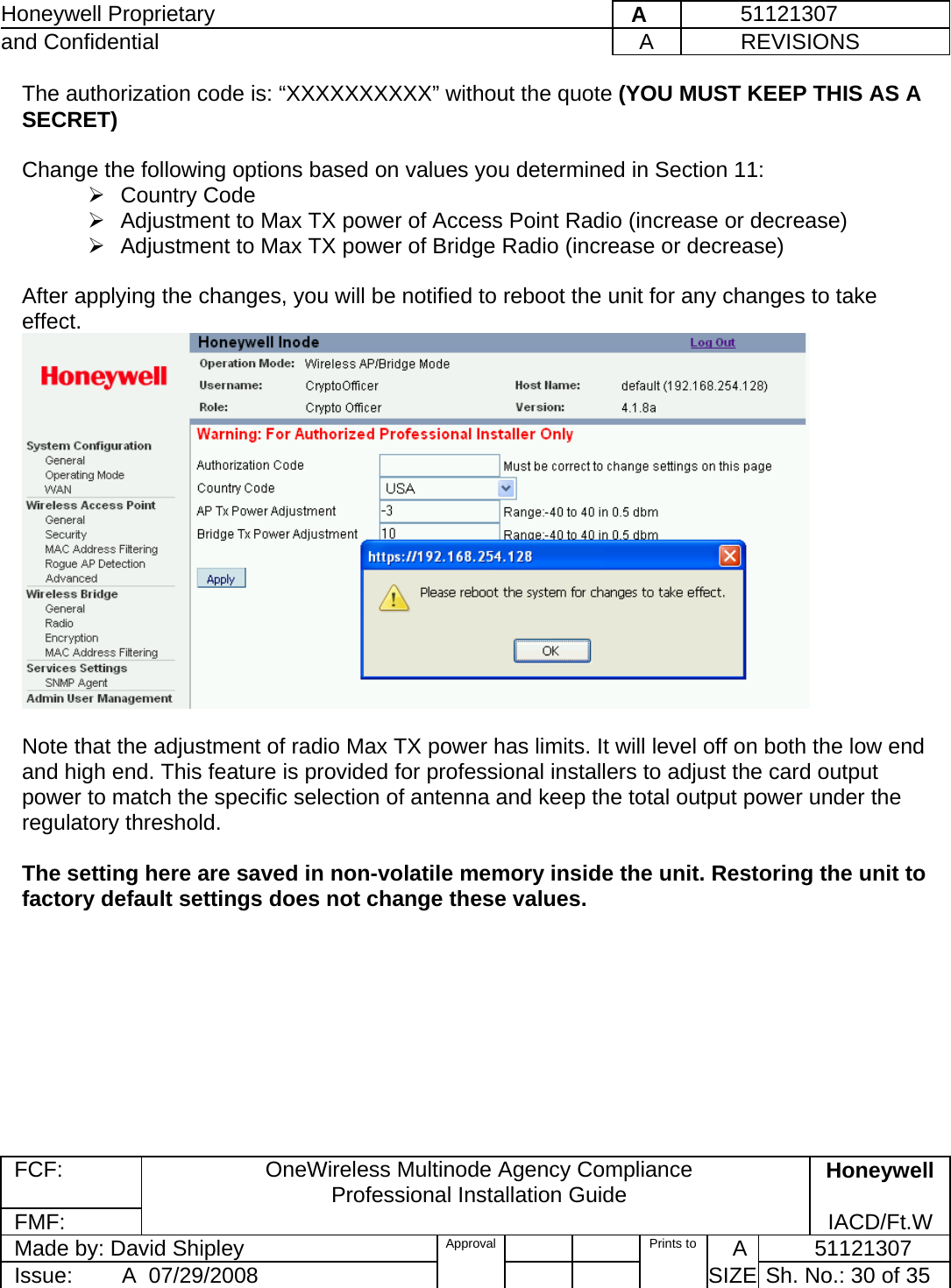 Honeywell Proprietary    A         51121307 and Confidential  A           REVISIONS  FCF:  OneWireless Multinode Agency Compliance Professional Installation Guide  Honeywell FMF:               IACD/Ft.W Made by: David Shipley  Approval   Prints to     A           51121307 Issue:        A  07/29/2008          SIZE  Sh. No.: 30 of 35  The authorization code is: “XXXXXXXXXX” without the quote (YOU MUST KEEP THIS AS A SECRET)  Change the following options based on values you determined in Section 11:   ¾ Country Code ¾  Adjustment to Max TX power of Access Point Radio (increase or decrease) ¾  Adjustment to Max TX power of Bridge Radio (increase or decrease)  After applying the changes, you will be notified to reboot the unit for any changes to take effect.   Note that the adjustment of radio Max TX power has limits. It will level off on both the low end and high end. This feature is provided for professional installers to adjust the card output power to match the specific selection of antenna and keep the total output power under the regulatory threshold.  The setting here are saved in non-volatile memory inside the unit. Restoring the unit to factory default settings does not change these values.  