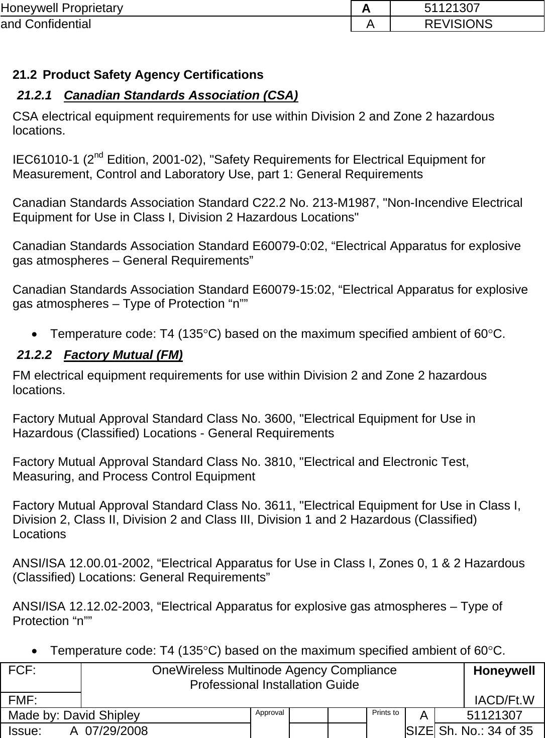 Honeywell Proprietary    A         51121307 and Confidential  A           REVISIONS  FCF:  OneWireless Multinode Agency Compliance Professional Installation Guide  Honeywell FMF:               IACD/Ft.W Made by: David Shipley  Approval   Prints to     A           51121307 Issue:        A  07/29/2008          SIZE  Sh. No.: 34 of 35   21.2  Product Safety Agency Certifications 21.2.1  Canadian Standards Association (CSA) CSA electrical equipment requirements for use within Division 2 and Zone 2 hazardous locations.  IEC61010-1 (2nd Edition, 2001-02), &quot;Safety Requirements for Electrical Equipment for Measurement, Control and Laboratory Use, part 1: General Requirements  Canadian Standards Association Standard C22.2 No. 213-M1987, &quot;Non-Incendive Electrical Equipment for Use in Class I, Division 2 Hazardous Locations&quot;  Canadian Standards Association Standard E60079-0:02, “Electrical Apparatus for explosive gas atmospheres – General Requirements”  Canadian Standards Association Standard E60079-15:02, “Electrical Apparatus for explosive gas atmospheres – Type of Protection “n””  •  Temperature code: T4 (135°C) based on the maximum specified ambient of 60°C. 21.2.2  Factory Mutual (FM) FM electrical equipment requirements for use within Division 2 and Zone 2 hazardous locations.  Factory Mutual Approval Standard Class No. 3600, &quot;Electrical Equipment for Use in Hazardous (Classified) Locations - General Requirements  Factory Mutual Approval Standard Class No. 3810, &quot;Electrical and Electronic Test, Measuring, and Process Control Equipment  Factory Mutual Approval Standard Class No. 3611, &quot;Electrical Equipment for Use in Class I, Division 2, Class II, Division 2 and Class III, Division 1 and 2 Hazardous (Classified) Locations   ANSI/ISA 12.00.01-2002, “Electrical Apparatus for Use in Class I, Zones 0, 1 &amp; 2 Hazardous (Classified) Locations: General Requirements”  ANSI/ISA 12.12.02-2003, “Electrical Apparatus for explosive gas atmospheres – Type of Protection “n””  •  Temperature code: T4 (135°C) based on the maximum specified ambient of 60°C. 