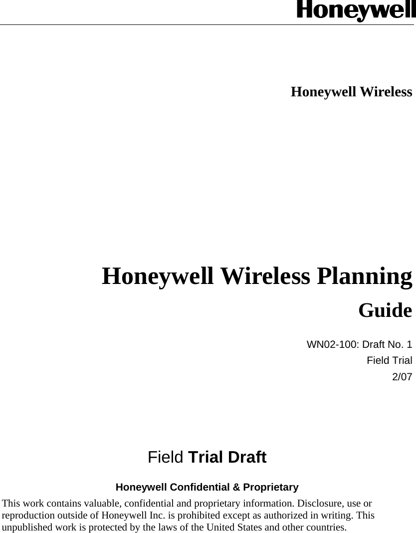   Honeywell Wireless   Honeywell Wireless Planning Guide WN02-100: Draft No. 1 Field Trial 2/07    Field Trial Draft Honeywell Confidential &amp; Proprietary This work contains valuable, confidential and proprietary information. Disclosure, use or reproduction outside of Honeywell Inc. is prohibited except as authorized in writing. This unpublished work is protected by the laws of the United States and other countries.  