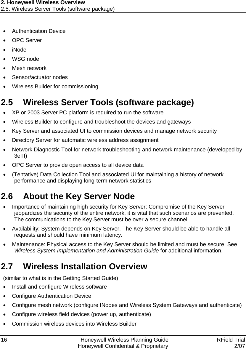 2. Honeywell Wireless Overview 2.5. Wireless Server Tools (software package) 16    Honeywell Wireless Planning Guide   RField Trial   Honeywell Confidential &amp; Proprietary  2/07 • Authentication Device • OPC Server • iNode • WSG node • Mesh network • Sensor/actuator nodes • Wireless Builder for commissioning 2.5  Wireless Server Tools (software package)  •  XP or 2003 Server PC platform is required to run the software •  Wireless Builder to configure and troubleshoot the devices and gateways  •  Key Server and associated UI to commission devices and manage network security  •  Directory Server for automatic wireless address assignment  •  Network Diagnostic Tool for network troubleshooting and network maintenance (developed by 3eTI)  •  OPC Server to provide open access to all device data  •  (Tentative) Data Collection Tool and associated UI for maintaining a history of network performance and displaying long-term network statistics 2.6  About the Key Server Node •  Importance of maintaining high security for Key Server: Compromise of the Key Server jeopardizes the security of the entire network, it is vital that such scenarios are prevented. The communications to the Key Server must be over a secure channel. •  Availability: System depends on Key Server. The Key Server should be able to handle all requests and should have minimum latency. •  Maintenance: Physical access to the Key Server should be limited and must be secure. See Wireless System Implementation and Administration Guide for additional information. 2.7  Wireless Installation Overview (similar to what is in the Getting Started Guide) •  Install and configure Wireless software •  Configure Authentication Device •  Configure mesh network (configure INodes and Wireless System Gateways and authenticate) •  Configure wireless field devices (power up, authenticate) • Commission wireless devices into Wireless Builder 