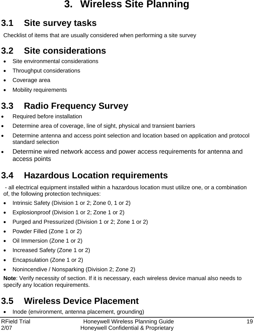 RField Trial     Honeywell Wireless Planning Guide  19 2/07  Honeywell Confidential &amp; Proprietary   3.  Wireless Site Planning 3.1  Site survey tasks Checklist of items that are usually considered when performing a site survey 3.2 Site considerations •  Site environmental considerations • Throughput considerations • Coverage area • Mobility requirements 3.3 Radio Frequency Survey •  Required before installation •  Determine area of coverage, line of sight, physical and transient barriers •  Determine antenna and access point selection and location based on application and protocol standard selection • Determine wired network access and power access requirements for antenna and access points 3.4  Hazardous Location requirements  - all electrical equipment installed within a hazardous location must utilize one, or a combination of, the following protection techniques: •  Intrinsic Safety (Division 1 or 2; Zone 0, 1 or 2) •  Explosionproof (Division 1 or 2; Zone 1 or 2) •  Purged and Pressurized (Division 1 or 2; Zone 1 or 2) •  Powder Filled (Zone 1 or 2) •  Oil Immersion (Zone 1 or 2) •  Increased Safety (Zone 1 or 2) •  Encapsulation (Zone 1 or 2) •  Nonincendive / Nonsparking (Division 2; Zone 2) Note: Verify necessity of section. If it is necessary, each wireless device manual also needs to specify any location requirements.  3.5 Wireless Device Placement •  Inode (environment, antenna placement, grounding) 