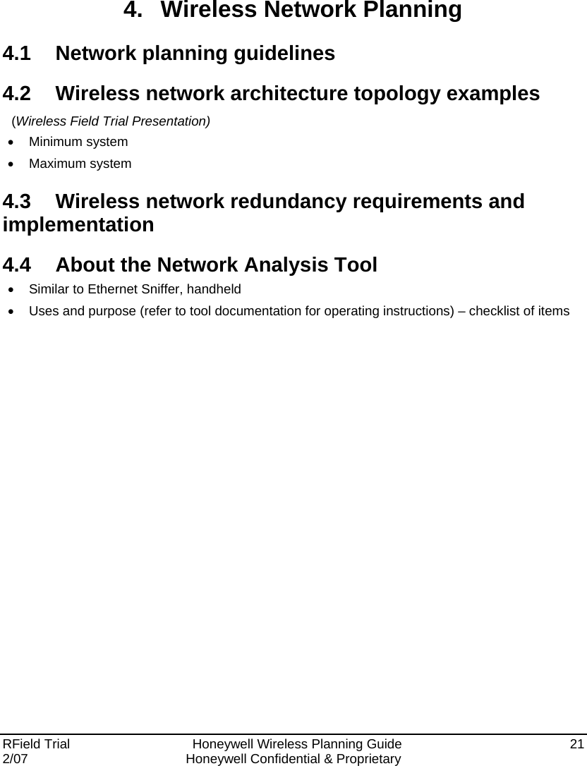  RField Trial     Honeywell Wireless Planning Guide  21 2/07  Honeywell Confidential &amp; Proprietary   4.  Wireless Network Planning 4.1  Network planning guidelines 4.2  Wireless network architecture topology examples  (Wireless Field Trial Presentation) •  Minimum system  • Maximum system 4.3  Wireless network redundancy requirements and implementation 4.4  About the Network Analysis Tool •  Similar to Ethernet Sniffer, handheld  •  Uses and purpose (refer to tool documentation for operating instructions) – checklist of items 