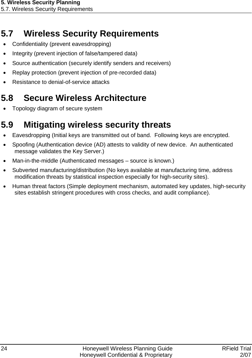 5. Wireless Security Planning 5.7. Wireless Security Requirements 24    Honeywell Wireless Planning Guide   RField Trial   Honeywell Confidential &amp; Proprietary  2/07 5.7  Wireless Security Requirements • Confidentiality (prevent eavesdropping) •  Integrity (prevent injection of false/tampered data) •  Source authentication (securely identify senders and receivers) •  Replay protection (prevent injection of pre-recorded data) •  Resistance to denial-of-service attacks 5.8  Secure Wireless Architecture •  Topology diagram of secure system 5.9  Mitigating wireless security threats •  Eavesdropping (Initial keys are transmitted out of band.  Following keys are encrypted. •  Spoofing (Authentication device (AD) attests to validity of new device.  An authenticated message validates the Key Server.) • Man-in-the-middle (Authenticated messages – source is known.) •  Subverted manufacturing/distribution (No keys available at manufacturing time, address modification threats by statistical inspection especially for high-security sites). •  Human threat factors (Simple deployment mechanism, automated key updates, high-security sites establish stringent procedures with cross checks, and audit compliance). 