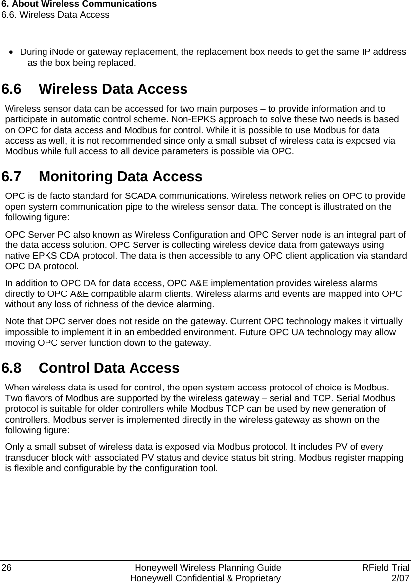 6. About Wireless Communications 6.6. Wireless Data Access 26    Honeywell Wireless Planning Guide   RField Trial   Honeywell Confidential &amp; Proprietary  2/07 •  During iNode or gateway replacement, the replacement box needs to get the same IP address as the box being replaced. 6.6  Wireless Data Access Wireless sensor data can be accessed for two main purposes – to provide information and to participate in automatic control scheme. Non-EPKS approach to solve these two needs is based on OPC for data access and Modbus for control. While it is possible to use Modbus for data access as well, it is not recommended since only a small subset of wireless data is exposed via Modbus while full access to all device parameters is possible via OPC. 6.7  Monitoring Data Access OPC is de facto standard for SCADA communications. Wireless network relies on OPC to provide open system communication pipe to the wireless sensor data. The concept is illustrated on the following figure: OPC Server PC also known as Wireless Configuration and OPC Server node is an integral part of the data access solution. OPC Server is collecting wireless device data from gateways using native EPKS CDA protocol. The data is then accessible to any OPC client application via standard OPC DA protocol. In addition to OPC DA for data access, OPC A&amp;E implementation provides wireless alarms directly to OPC A&amp;E compatible alarm clients. Wireless alarms and events are mapped into OPC without any loss of richness of the device alarming. Note that OPC server does not reside on the gateway. Current OPC technology makes it virtually impossible to implement it in an embedded environment. Future OPC UA technology may allow moving OPC server function down to the gateway. 6.8  Control Data Access When wireless data is used for control, the open system access protocol of choice is Modbus. Two flavors of Modbus are supported by the wireless gateway – serial and TCP. Serial Modbus protocol is suitable for older controllers while Modbus TCP can be used by new generation of controllers. Modbus server is implemented directly in the wireless gateway as shown on the following figure: Only a small subset of wireless data is exposed via Modbus protocol. It includes PV of every transducer block with associated PV status and device status bit string. Modbus register mapping is flexible and configurable by the configuration tool. 