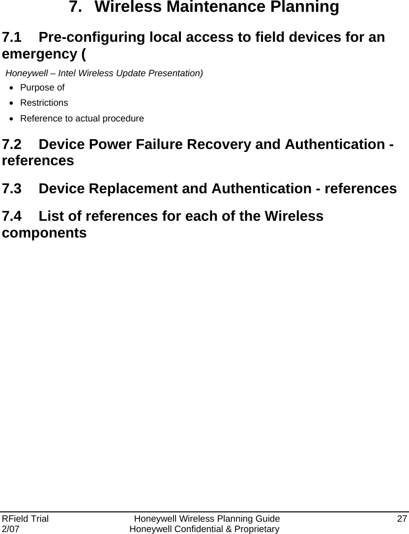  RField Trial     Honeywell Wireless Planning Guide  27 2/07  Honeywell Confidential &amp; Proprietary   7. Wireless Maintenance Planning 7.1  Pre-configuring local access to field devices for an emergency ( Honeywell – Intel Wireless Update Presentation) • Purpose of • Restrictions •  Reference to actual procedure 7.2  Device Power Failure Recovery and Authentication - references 7.3  Device Replacement and Authentication - references 7.4  List of references for each of the Wireless components   