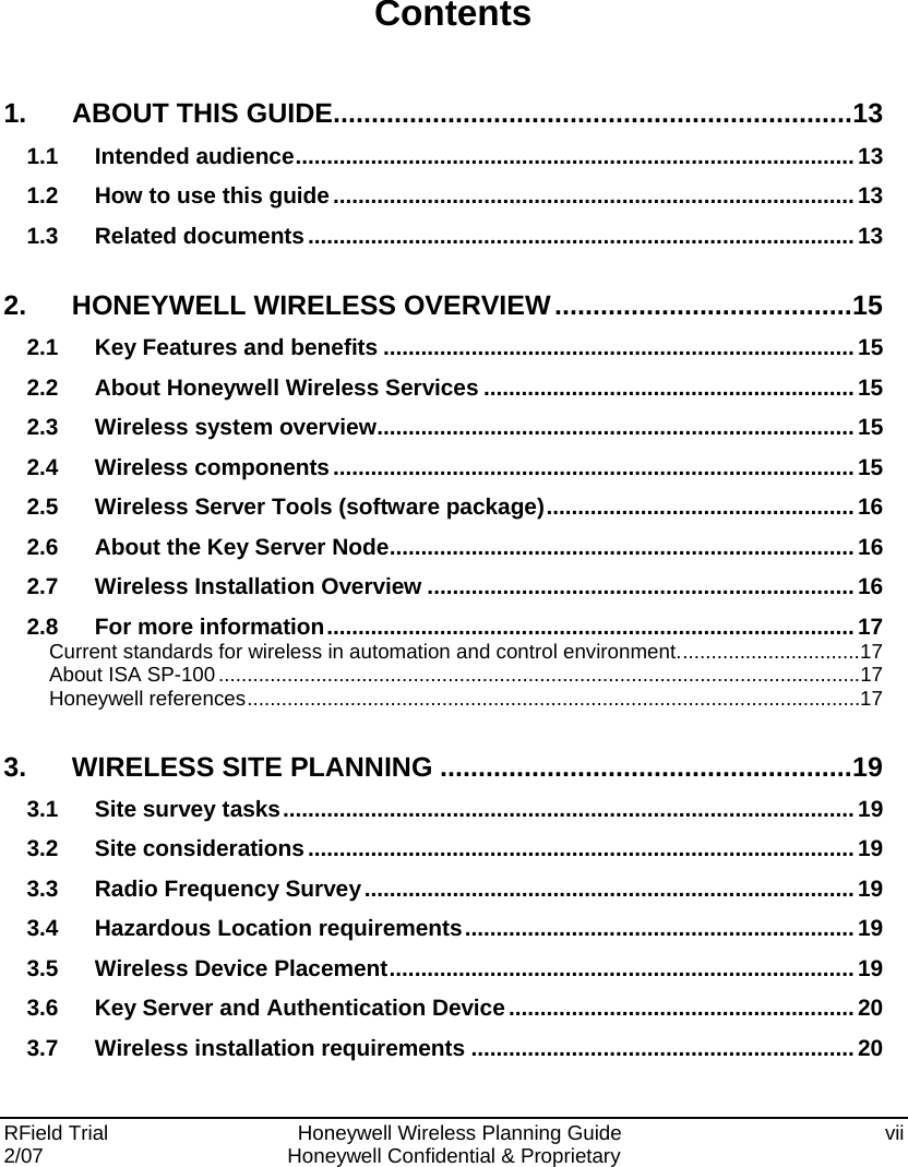  RField Trial     Honeywell Wireless Planning Guide  vii 2/07  Honeywell Confidential &amp; Proprietary   Contents 1. ABOUT THIS GUIDE....................................................................13 1.1 Intended audience......................................................................................... 13 1.2 How to use this guide...................................................................................13 1.3 Related documents.......................................................................................13 2. HONEYWELL WIRELESS OVERVIEW.......................................15 2.1 Key Features and benefits ...........................................................................15 2.2 About Honeywell Wireless Services ...........................................................15 2.3 Wireless system overview............................................................................15 2.4 Wireless components...................................................................................15 2.5 Wireless Server Tools (software package).................................................16 2.6 About the Key Server Node.......................................................................... 16 2.7 Wireless Installation Overview ....................................................................16 2.8 For more information.................................................................................... 17 Current standards for wireless in automation and control environment................................17 About ISA SP-100................................................................................................................17 Honeywell references...........................................................................................................17 3. WIRELESS SITE PLANNING ......................................................19 3.1 Site survey tasks........................................................................................... 19 3.2 Site considerations....................................................................................... 19 3.3 Radio Frequency Survey..............................................................................19 3.4 Hazardous Location requirements..............................................................19 3.5 Wireless Device Placement..........................................................................19 3.6 Key Server and Authentication Device.......................................................20 3.7 Wireless installation requirements .............................................................20 