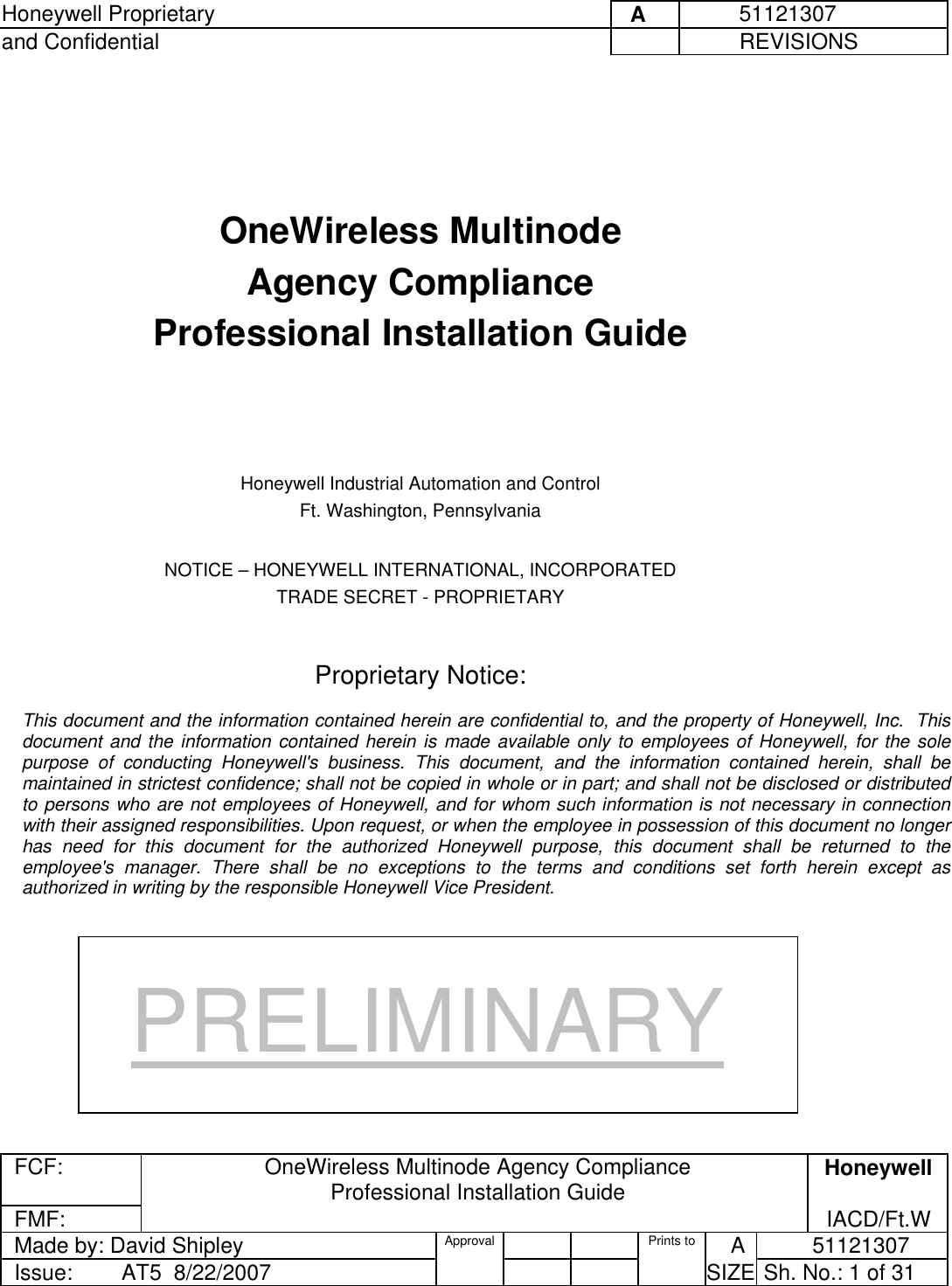 Honeywell Proprietary     A          51121307 and Confidential             REVISIONS  FCF:  OneWireless Multinode Agency Compliance Professional Installation Guide  Honeywell FMF:               IACD/Ft.W Made by: David Shipley  Approval   Prints to     A           51121307 Issue:        AT5  8/22/2007          SIZE  Sh. No.: 1 of 31      OneWireless Multinode  Agency Compliance Professional Installation Guide      Honeywell Industrial Automation and Control Ft. Washington, Pennsylvania  NOTICE – HONEYWELL INTERNATIONAL, INCORPORATED TRADE SECRET - PROPRIETARY   Proprietary Notice:  This document and the information contained herein are confidential to, and the property of Honeywell, Inc.  This document and the information contained herein is made available only to employees of Honeywell, for the sole purpose of conducting Honeywell&apos;s business. This document, and the information contained herein, shall be maintained in strictest confidence; shall not be copied in whole or in part; and shall not be disclosed or distributed to persons who are not employees of Honeywell, and for whom such information is not necessary in connection with their assigned responsibilities. Upon request, or when the employee in possession of this document no longer has need for this document for the authorized Honeywell purpose, this document shall be returned to the employee&apos;s manager. There shall be no exceptions to the terms and conditions set forth herein except as authorized in writing by the responsible Honeywell Vice President. PRELIMINARY 