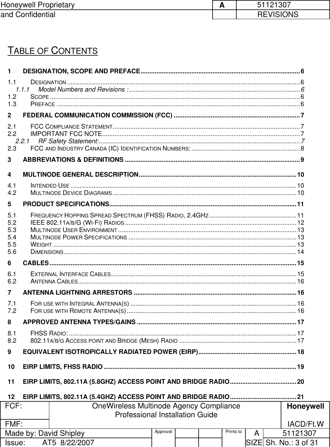 Honeywell Proprietary     A          51121307 and Confidential             REVISIONS  FCF:  OneWireless Multinode Agency Compliance Professional Installation Guide  Honeywell FMF:               IACD/Ft.W Made by: David Shipley  Approval   Prints to     A           51121307 Issue:        AT5  8/22/2007          SIZE  Sh. No.: 3 of 31   TABLE OF CONTENTS 1 DESIGNATION, SCOPE AND PREFACE...........................................................................................6 1.1 DESIGNATION .....................................................................................................................................6 1.1.1 Model Numbers and Revisions :..................................................................................................6 1.2 SCOPE ...............................................................................................................................................6 1.3 PREFACE ...........................................................................................................................................6 2 FEDERAL COMMUNICATION COMMISSION (FCC) ........................................................................7 2.1 FCC COMPLIANCE STATEMENT...........................................................................................................7 2.2 IMPORTANT FCC NOTE.................................................................................................................7 2.2.1 RF Safety Statement:...................................................................................................................7 2.3 FCC AND INDUSTRY CANADA (IC) IDENTIFICATION NUMBERS:..............................................................8 3 ABBREVIATIONS &amp; DEFINITIONS ....................................................................................................9 4 MULTINODE GENERAL DESCRIPTION..........................................................................................10 4.1 INTENDED USE .................................................................................................................................10 4.2 MULTINODE DEVICE DIAGRAMS .........................................................................................................10 5 PRODUCT SPECIFICATIONS...........................................................................................................11 5.1 FREQUENCY HOPPING SPREAD SPECTRUM (FHSS) RADIO, 2.4GHZ..................................................11 5.2 IEEE 802.11A/B/G (WI-FI) RADIOS ..................................................................................................12 5.3 MULTINODE USER ENVIRONMENT......................................................................................................13 5.4 MULTINODE POWER SPECIFICATIONS ................................................................................................13 5.5 WEIGHT ...........................................................................................................................................13 5.6 DIMENSIONS.....................................................................................................................................14 6 CABLES.............................................................................................................................................15 6.1 EXTERNAL INTERFACE CABLES..........................................................................................................15 6.2 ANTENNA CABLES.............................................................................................................................16 7 ANTENNA LIGHTNING ARRESTORS .............................................................................................16 7.1 FOR USE WITH INTEGRAL ANTENNA(S) ...............................................................................................16 7.2 FOR USE WITH REMOTE ANTENNA(S).................................................................................................16 8 APPROVED ANTENNA TYPES/GAINS ...........................................................................................17 8.1 FHSS RADIO: ..................................................................................................................................17 8.2 802.11A/B/G ACCESS POINT AND BRIDGE (MESH) RADIO ...................................................................17 9 EQUIVALENT ISOTROPICALLY RADIATED POWER (EIRP)........................................................18 10 EIRP LIMITS, FHSS RADIO ..............................................................................................................19 11 EIRP LIMITS, 802.11A (5.8GHZ) ACCESS POINT AND BRIDGE RADIO......................................20 12 EIRP LIMITS, 802.11A (5.4GHZ) ACCESS POINT AND BRIDGE RADIO......................................21 