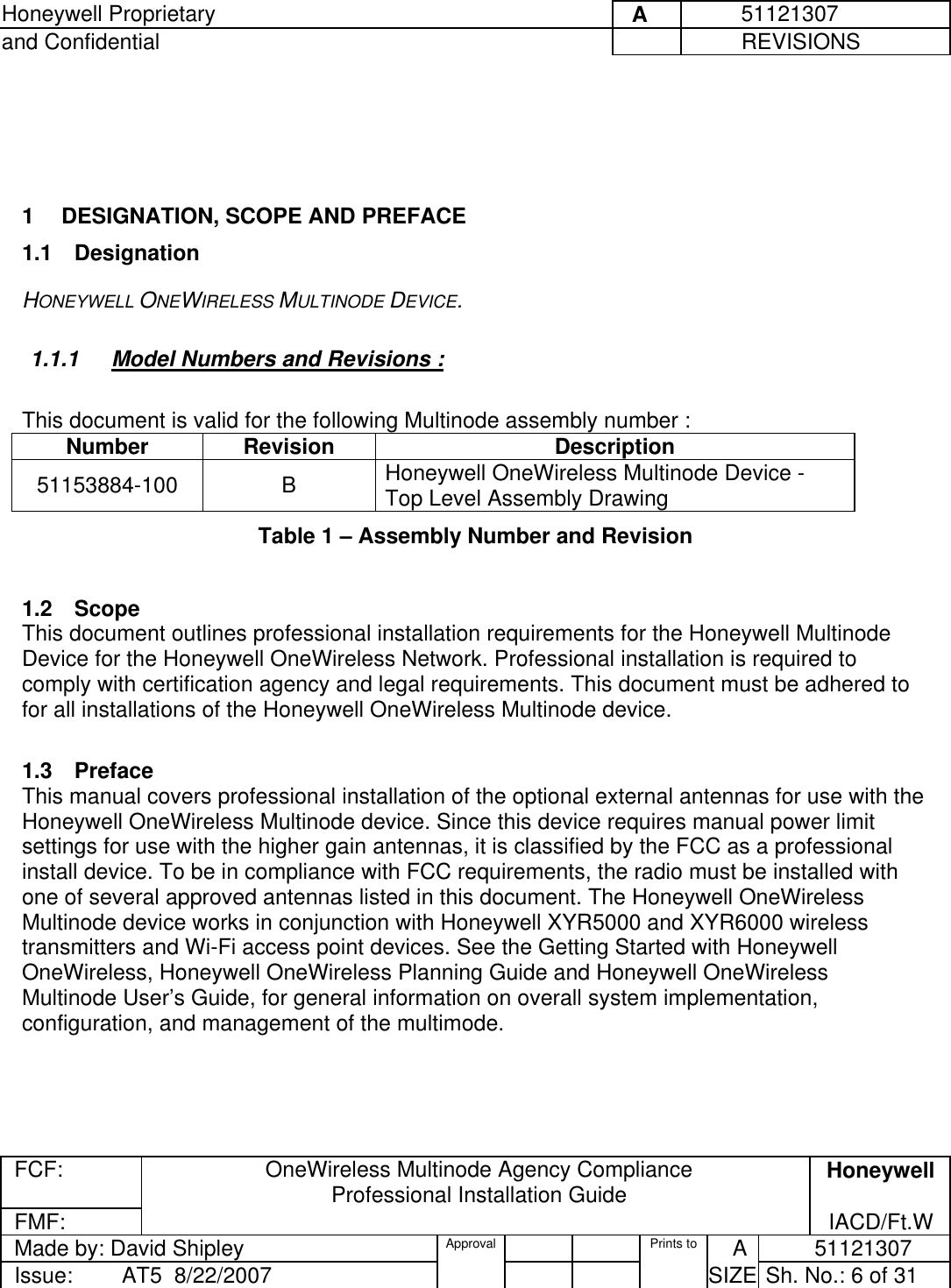 Honeywell Proprietary     A          51121307 and Confidential             REVISIONS  FCF:  OneWireless Multinode Agency Compliance Professional Installation Guide  Honeywell FMF:               IACD/Ft.W Made by: David Shipley  Approval   Prints to     A           51121307 Issue:        AT5  8/22/2007          SIZE  Sh. No.: 6 of 31      1  DESIGNATION, SCOPE AND PREFACE 1.1 Designation HONEYWELL ONEWIRELESS MULTINODE DEVICE.  1.1.1  Model Numbers and Revisions :   This document is valid for the following Multinode assembly number :  Number Revision  Description 51153884-100 B Honeywell OneWireless Multinode Device - Top Level Assembly Drawing Table 1 – Assembly Number and Revision   1.2 Scope This document outlines professional installation requirements for the Honeywell Multinode Device for the Honeywell OneWireless Network. Professional installation is required to comply with certification agency and legal requirements. This document must be adhered to for all installations of the Honeywell OneWireless Multinode device.   1.3 Preface This manual covers professional installation of the optional external antennas for use with the Honeywell OneWireless Multinode device. Since this device requires manual power limit settings for use with the higher gain antennas, it is classified by the FCC as a professional install device. To be in compliance with FCC requirements, the radio must be installed with one of several approved antennas listed in this document. The Honeywell OneWireless Multinode device works in conjunction with Honeywell XYR5000 and XYR6000 wireless transmitters and Wi-Fi access point devices. See the Getting Started with Honeywell OneWireless, Honeywell OneWireless Planning Guide and Honeywell OneWireless Multinode User’s Guide, for general information on overall system implementation, configuration, and management of the multimode.  