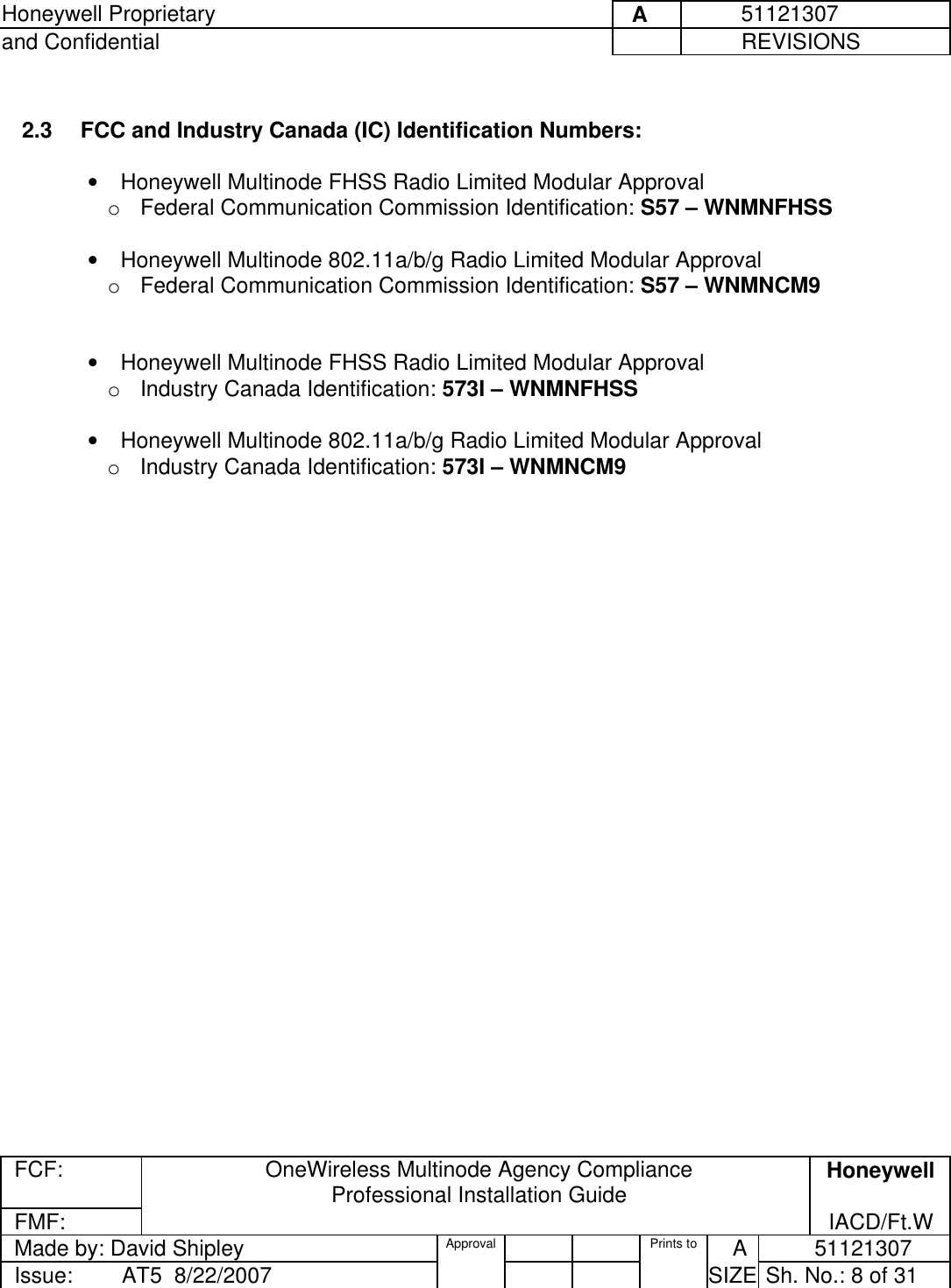 Honeywell Proprietary     A          51121307 and Confidential             REVISIONS  FCF:  OneWireless Multinode Agency Compliance Professional Installation Guide  Honeywell FMF:               IACD/Ft.W Made by: David Shipley  Approval   Prints to     A           51121307 Issue:        AT5  8/22/2007          SIZE  Sh. No.: 8 of 31   2.3   FCC and Industry Canada (IC) Identification Numbers:   •  Honeywell Multinode FHSS Radio Limited Modular Approval    o  Federal Communication Commission Identification: S57 – WNMNFHSS   •  Honeywell Multinode 802.11a/b/g Radio Limited Modular Approval    o  Federal Communication Commission Identification: S57 – WNMNCM9    •  Honeywell Multinode FHSS Radio Limited Modular Approval    o  Industry Canada Identification: 573I – WNMNFHSS   •  Honeywell Multinode 802.11a/b/g Radio Limited Modular Approval    o  Industry Canada Identification: 573I – WNMNCM9    