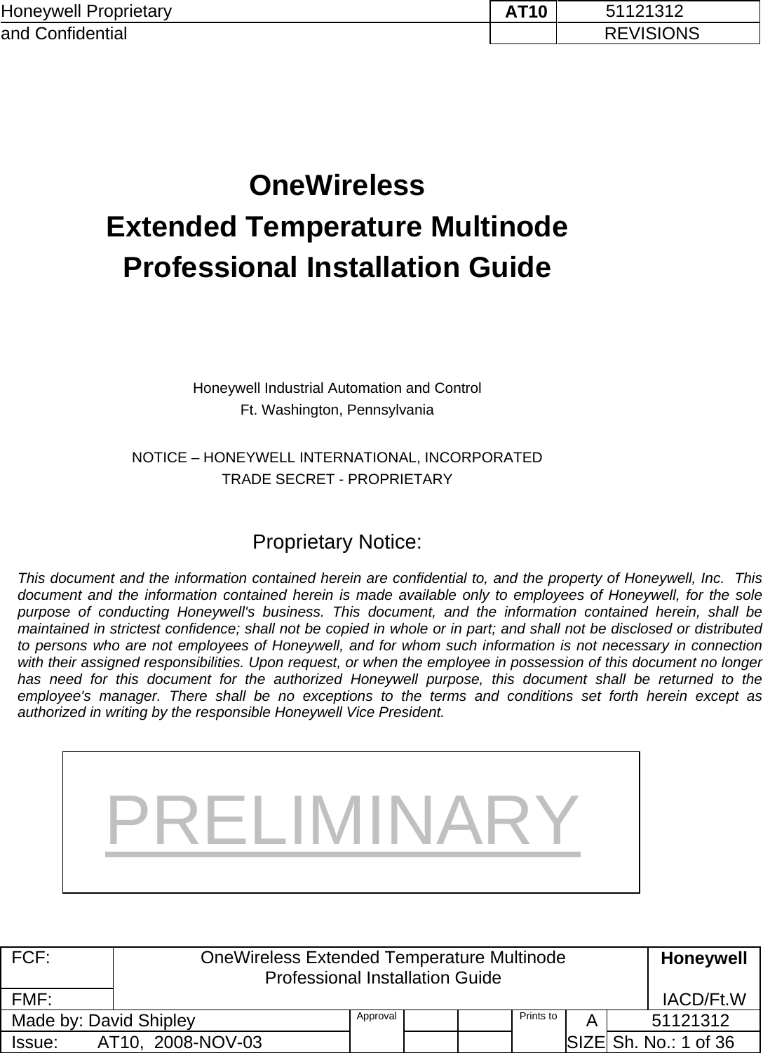 Honeywell Proprietary    AT10           51121312 and Confidential             REVISIONS  FCF: OneWireless Extended Temperature Multinode  Professional Installation Guide  Honeywell FMF:               IACD/Ft.W Made by: David Shipley  Approval   Prints to     A           51121312 Issue:        AT10,  2008-NOV-03          SIZE  Sh. No.: 1 of 36      OneWireless  Extended Temperature Multinode  Professional Installation Guide      Honeywell Industrial Automation and Control Ft. Washington, Pennsylvania  NOTICE – HONEYWELL INTERNATIONAL, INCORPORATED TRADE SECRET - PROPRIETARY   Proprietary Notice:  This document and the information contained herein are confidential to, and the property of Honeywell, Inc.  This document and the information contained herein is made available only to employees of Honeywell, for the sole purpose of conducting Honeywell&apos;s business. This document, and the information contained herein, shall be maintained in strictest confidence; shall not be copied in whole or in part; and shall not be disclosed or distributed to persons who are not employees of Honeywell, and for whom such information is not necessary in connection with their assigned responsibilities. Upon request, or when the employee in possession of this document no longer has need for this document for the authorized Honeywell purpose, this document shall be returned to the employee&apos;s manager. There shall be no exceptions to the terms and conditions set forth herein except as authorized in writing by the responsible Honeywell Vice President. PRELIMINARY 