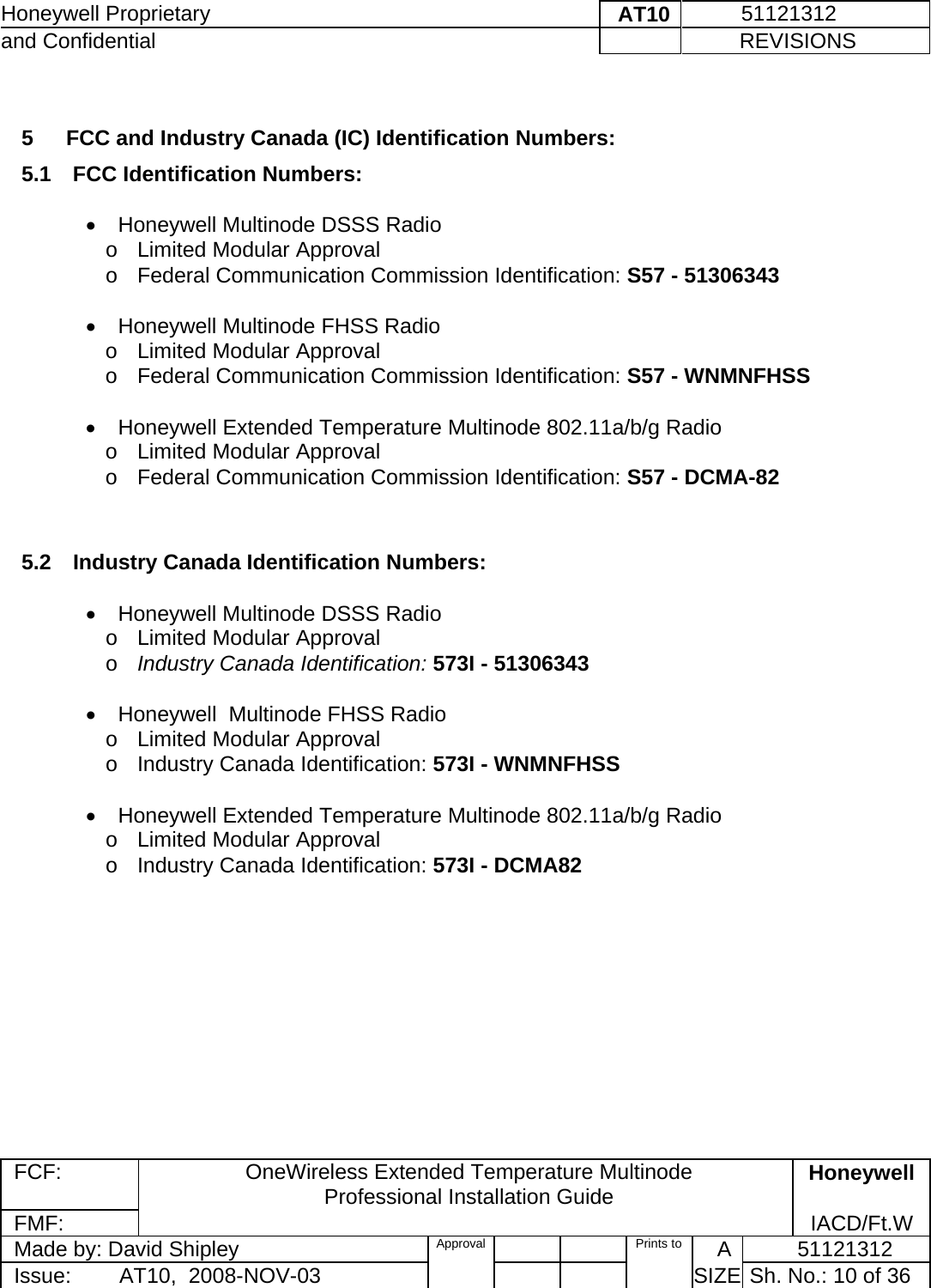 Honeywell Proprietary    AT10           51121312 and Confidential             REVISIONS  FCF: OneWireless Extended Temperature Multinode  Professional Installation Guide  Honeywell FMF:               IACD/Ft.W Made by: David Shipley  Approval   Prints to     A           51121312 Issue:        AT10,  2008-NOV-03          SIZE  Sh. No.: 10 of 36   5   FCC and Industry Canada (IC) Identification Numbers:  5.1  FCC Identification Numbers:   •  Honeywell Multinode DSSS Radio  o  Limited Modular Approval    o  Federal Communication Commission Identification: S57 - 51306343    •  Honeywell Multinode FHSS Radio  o  Limited Modular Approval    o  Federal Communication Commission Identification: S57 - WNMNFHSS   •  Honeywell Extended Temperature Multinode 802.11a/b/g Radio  o  Limited Modular Approval    o  Federal Communication Commission Identification: S57 - DCMA-82   5.2  Industry Canada Identification Numbers:   •  Honeywell Multinode DSSS Radio  o  Limited Modular Approval    o Industry Canada Identification: 573I - 51306343   •  Honeywell  Multinode FHSS Radio  o  Limited Modular Approval    o  Industry Canada Identification: 573I - WNMNFHSS   •  Honeywell Extended Temperature Multinode 802.11a/b/g Radio  o  Limited Modular Approval    o  Industry Canada Identification: 573I - DCMA82    