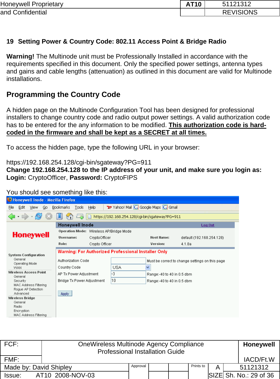 Honeywell Proprietary    AT10          51121312 and Confidential             REVISIONS  FCF:  OneWireless Multinode Agency Compliance Professional Installation Guide  Honeywell FMF:               IACD/Ft.W Made by: David Shipley  Approval   Prints to     A           51121312 Issue:        AT10  2008-NOV-03          SIZE  Sh. No.: 29 of 36   19  Setting Power &amp; Country Code: 802.11 Access Point &amp; Bridge Radio  Warning! The Multinode unit must be Professionally Installed in accordance with the requirements specified in this document. Only the specified power settings, antenna types and gains and cable lengths (attenuation) as outlined in this document are valid for Multinode installations.   Programming the Country Code  A hidden page on the Multinode Configuration Tool has been designed for professional installers to change country code and radio output power settings. A valid authorization code has to be entered for the any information to be modified. This authorization code is hard-coded in the firmware and shall be kept as a SECRET at all times.  To access the hidden page, type the following URL in your browser:  https://192.168.254.128/cgi-bin/sgateway?PG=911 Change 192.168.254.128 to the IP address of your unit, and make sure you login as:  Login: CryptoOfficer, Password: CryptoFIPS   You should see something like this:    